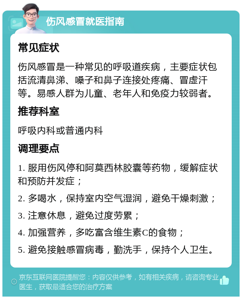 伤风感冒就医指南 常见症状 伤风感冒是一种常见的呼吸道疾病，主要症状包括流清鼻涕、嗓子和鼻子连接处疼痛、冒虚汗等。易感人群为儿童、老年人和免疫力较弱者。 推荐科室 呼吸内科或普通内科 调理要点 1. 服用伤风停和阿莫西林胶囊等药物，缓解症状和预防并发症； 2. 多喝水，保持室内空气湿润，避免干燥刺激； 3. 注意休息，避免过度劳累； 4. 加强营养，多吃富含维生素C的食物； 5. 避免接触感冒病毒，勤洗手，保持个人卫生。