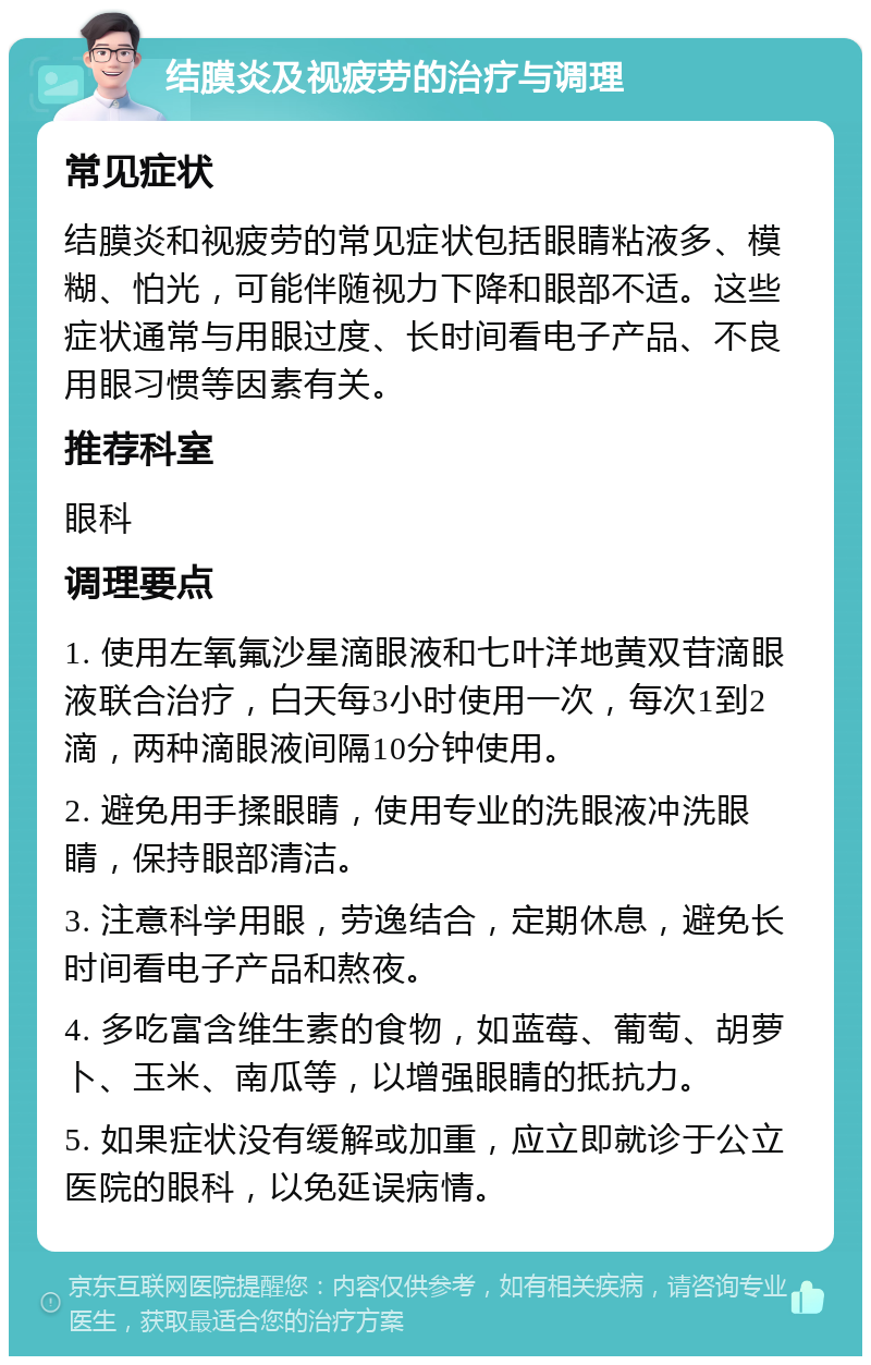 结膜炎及视疲劳的治疗与调理 常见症状 结膜炎和视疲劳的常见症状包括眼睛粘液多、模糊、怕光，可能伴随视力下降和眼部不适。这些症状通常与用眼过度、长时间看电子产品、不良用眼习惯等因素有关。 推荐科室 眼科 调理要点 1. 使用左氧氟沙星滴眼液和七叶洋地黄双苷滴眼液联合治疗，白天每3小时使用一次，每次1到2滴，两种滴眼液间隔10分钟使用。 2. 避免用手揉眼睛，使用专业的洗眼液冲洗眼睛，保持眼部清洁。 3. 注意科学用眼，劳逸结合，定期休息，避免长时间看电子产品和熬夜。 4. 多吃富含维生素的食物，如蓝莓、葡萄、胡萝卜、玉米、南瓜等，以增强眼睛的抵抗力。 5. 如果症状没有缓解或加重，应立即就诊于公立医院的眼科，以免延误病情。