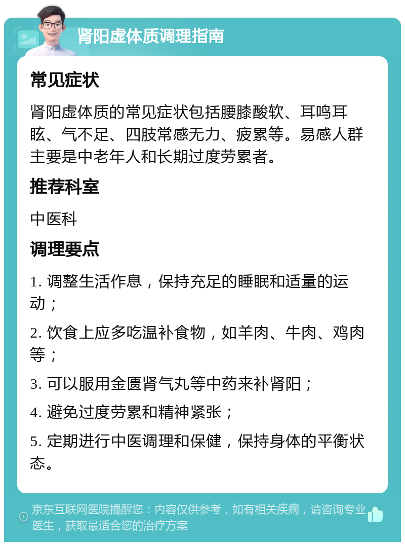 肾阳虚体质调理指南 常见症状 肾阳虚体质的常见症状包括腰膝酸软、耳鸣耳眩、气不足、四肢常感无力、疲累等。易感人群主要是中老年人和长期过度劳累者。 推荐科室 中医科 调理要点 1. 调整生活作息，保持充足的睡眠和适量的运动； 2. 饮食上应多吃温补食物，如羊肉、牛肉、鸡肉等； 3. 可以服用金匮肾气丸等中药来补肾阳； 4. 避免过度劳累和精神紧张； 5. 定期进行中医调理和保健，保持身体的平衡状态。