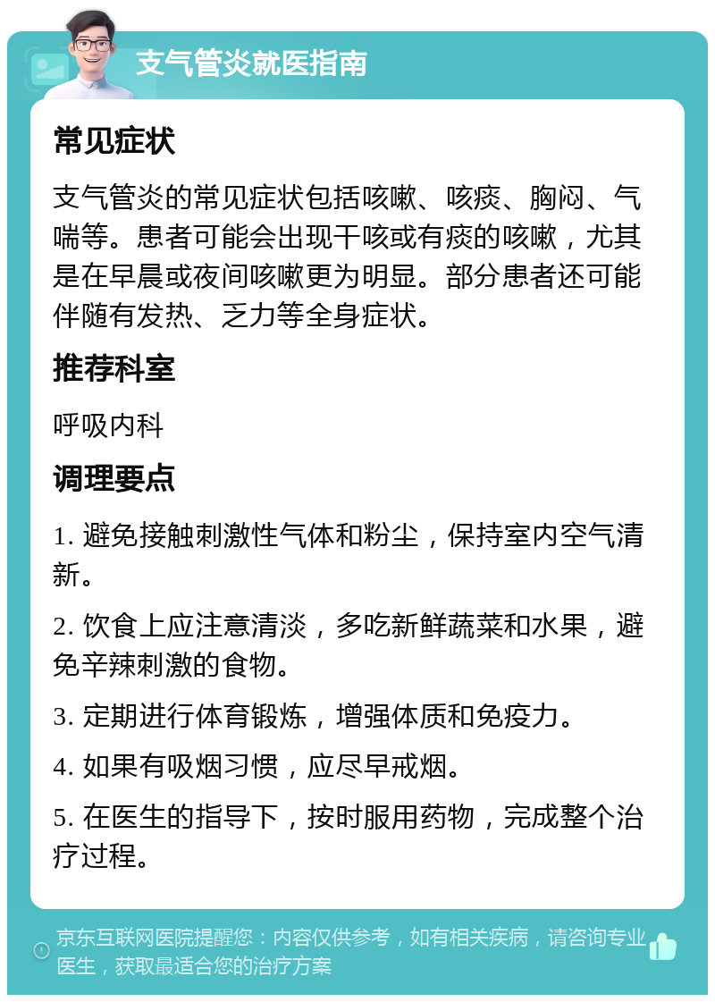 支气管炎就医指南 常见症状 支气管炎的常见症状包括咳嗽、咳痰、胸闷、气喘等。患者可能会出现干咳或有痰的咳嗽，尤其是在早晨或夜间咳嗽更为明显。部分患者还可能伴随有发热、乏力等全身症状。 推荐科室 呼吸内科 调理要点 1. 避免接触刺激性气体和粉尘，保持室内空气清新。 2. 饮食上应注意清淡，多吃新鲜蔬菜和水果，避免辛辣刺激的食物。 3. 定期进行体育锻炼，增强体质和免疫力。 4. 如果有吸烟习惯，应尽早戒烟。 5. 在医生的指导下，按时服用药物，完成整个治疗过程。