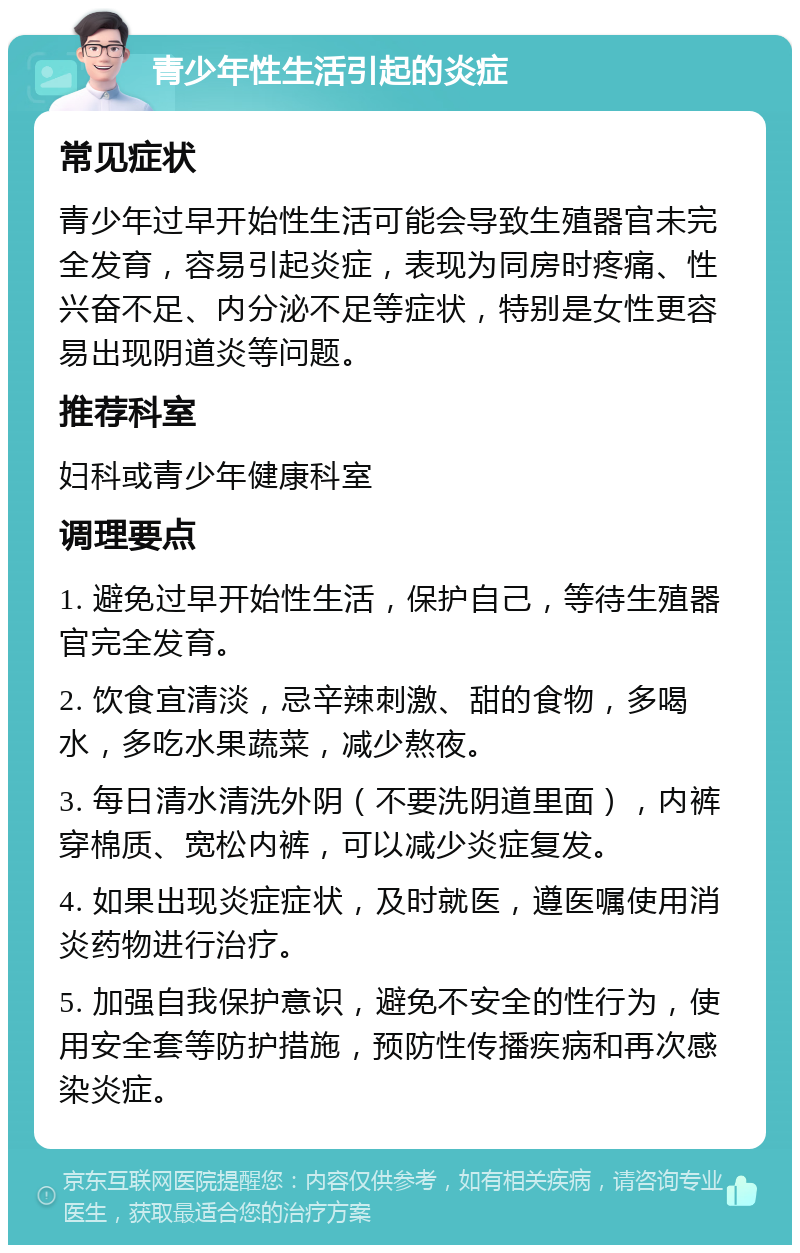 青少年性生活引起的炎症 常见症状 青少年过早开始性生活可能会导致生殖器官未完全发育，容易引起炎症，表现为同房时疼痛、性兴奋不足、内分泌不足等症状，特别是女性更容易出现阴道炎等问题。 推荐科室 妇科或青少年健康科室 调理要点 1. 避免过早开始性生活，保护自己，等待生殖器官完全发育。 2. 饮食宜清淡，忌辛辣刺激、甜的食物，多喝水，多吃水果蔬菜，减少熬夜。 3. 每日清水清洗外阴（不要洗阴道里面），内裤穿棉质、宽松内裤，可以减少炎症复发。 4. 如果出现炎症症状，及时就医，遵医嘱使用消炎药物进行治疗。 5. 加强自我保护意识，避免不安全的性行为，使用安全套等防护措施，预防性传播疾病和再次感染炎症。