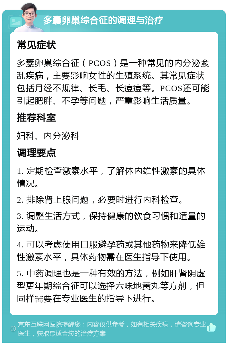 多囊卵巢综合征的调理与治疗 常见症状 多囊卵巢综合征（PCOS）是一种常见的内分泌紊乱疾病，主要影响女性的生殖系统。其常见症状包括月经不规律、长毛、长痘痘等。PCOS还可能引起肥胖、不孕等问题，严重影响生活质量。 推荐科室 妇科、内分泌科 调理要点 1. 定期检查激素水平，了解体内雄性激素的具体情况。 2. 排除肾上腺问题，必要时进行内科检查。 3. 调整生活方式，保持健康的饮食习惯和适量的运动。 4. 可以考虑使用口服避孕药或其他药物来降低雄性激素水平，具体药物需在医生指导下使用。 5. 中药调理也是一种有效的方法，例如肝肾阴虚型更年期综合征可以选择六味地黄丸等方剂，但同样需要在专业医生的指导下进行。