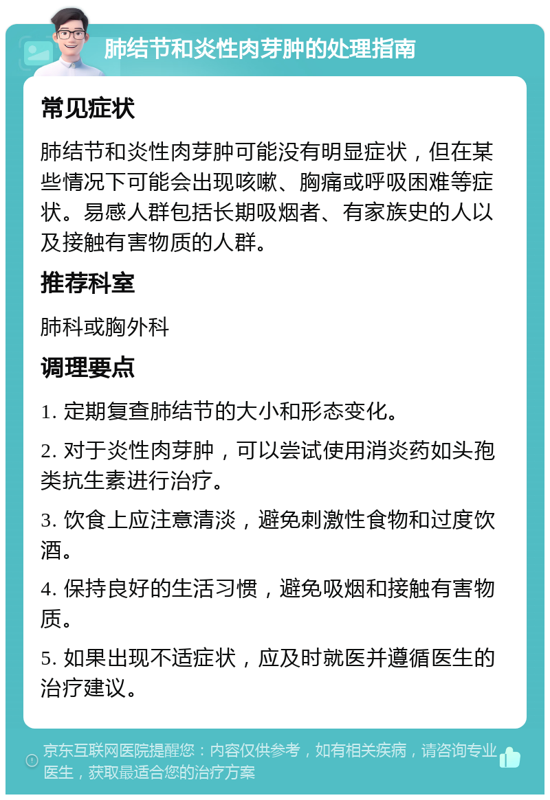 肺结节和炎性肉芽肿的处理指南 常见症状 肺结节和炎性肉芽肿可能没有明显症状，但在某些情况下可能会出现咳嗽、胸痛或呼吸困难等症状。易感人群包括长期吸烟者、有家族史的人以及接触有害物质的人群。 推荐科室 肺科或胸外科 调理要点 1. 定期复查肺结节的大小和形态变化。 2. 对于炎性肉芽肿，可以尝试使用消炎药如头孢类抗生素进行治疗。 3. 饮食上应注意清淡，避免刺激性食物和过度饮酒。 4. 保持良好的生活习惯，避免吸烟和接触有害物质。 5. 如果出现不适症状，应及时就医并遵循医生的治疗建议。