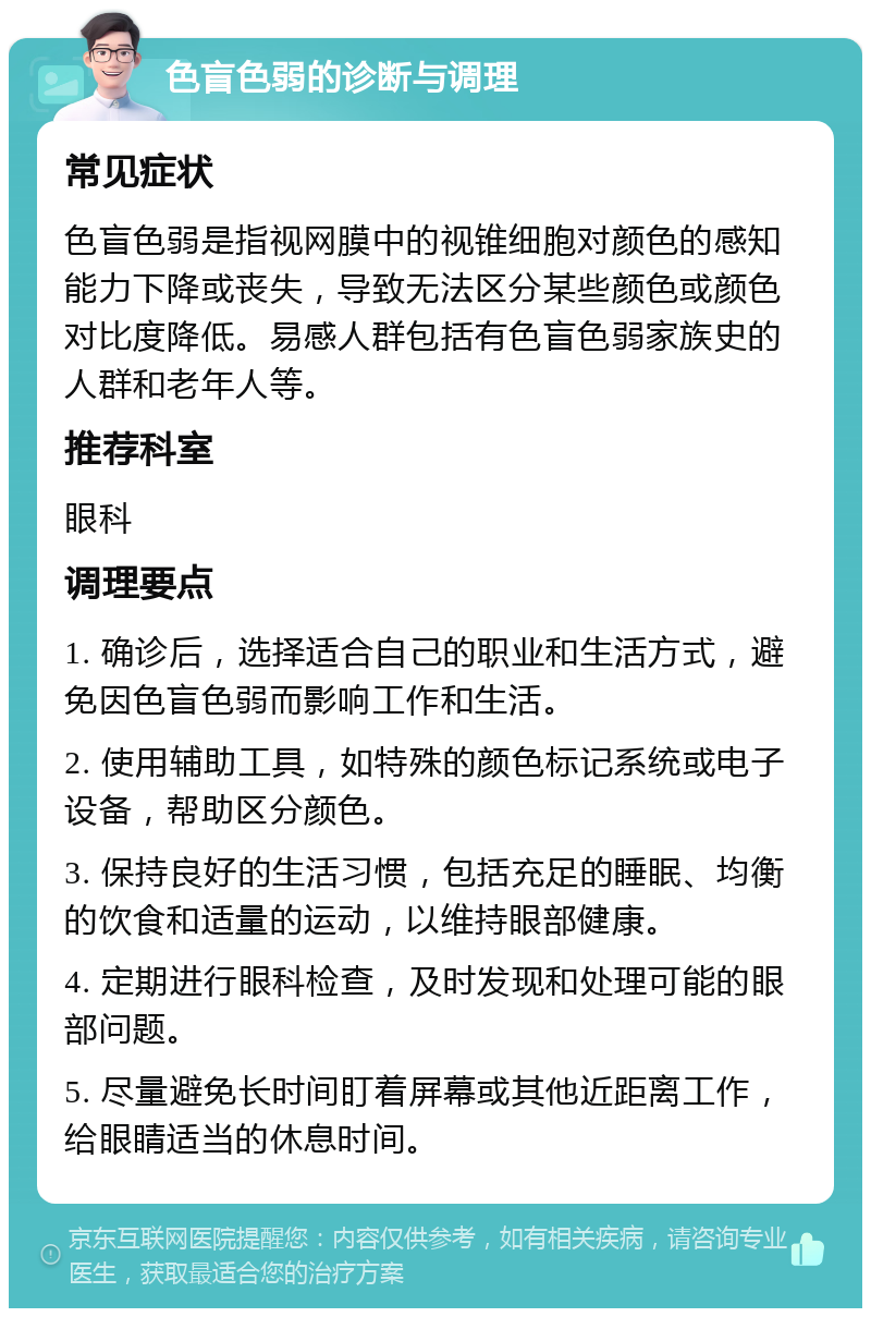 色盲色弱的诊断与调理 常见症状 色盲色弱是指视网膜中的视锥细胞对颜色的感知能力下降或丧失，导致无法区分某些颜色或颜色对比度降低。易感人群包括有色盲色弱家族史的人群和老年人等。 推荐科室 眼科 调理要点 1. 确诊后，选择适合自己的职业和生活方式，避免因色盲色弱而影响工作和生活。 2. 使用辅助工具，如特殊的颜色标记系统或电子设备，帮助区分颜色。 3. 保持良好的生活习惯，包括充足的睡眠、均衡的饮食和适量的运动，以维持眼部健康。 4. 定期进行眼科检查，及时发现和处理可能的眼部问题。 5. 尽量避免长时间盯着屏幕或其他近距离工作，给眼睛适当的休息时间。