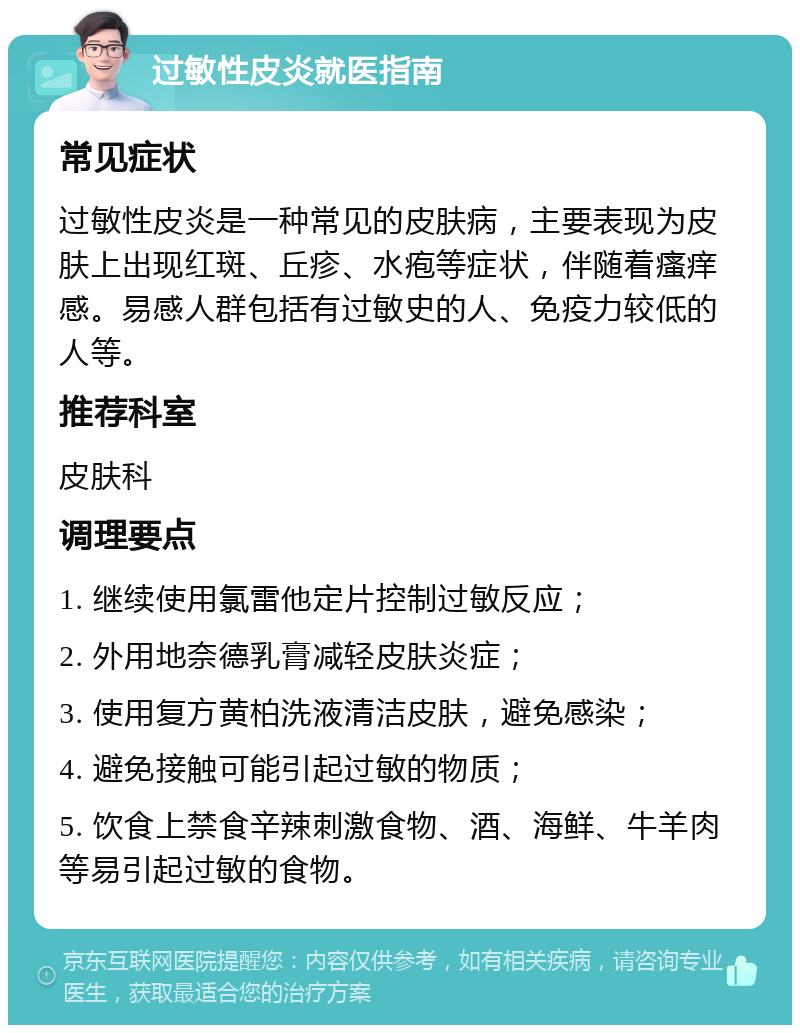 过敏性皮炎就医指南 常见症状 过敏性皮炎是一种常见的皮肤病，主要表现为皮肤上出现红斑、丘疹、水疱等症状，伴随着瘙痒感。易感人群包括有过敏史的人、免疫力较低的人等。 推荐科室 皮肤科 调理要点 1. 继续使用氯雷他定片控制过敏反应； 2. 外用地奈德乳膏减轻皮肤炎症； 3. 使用复方黄柏洗液清洁皮肤，避免感染； 4. 避免接触可能引起过敏的物质； 5. 饮食上禁食辛辣刺激食物、酒、海鲜、牛羊肉等易引起过敏的食物。