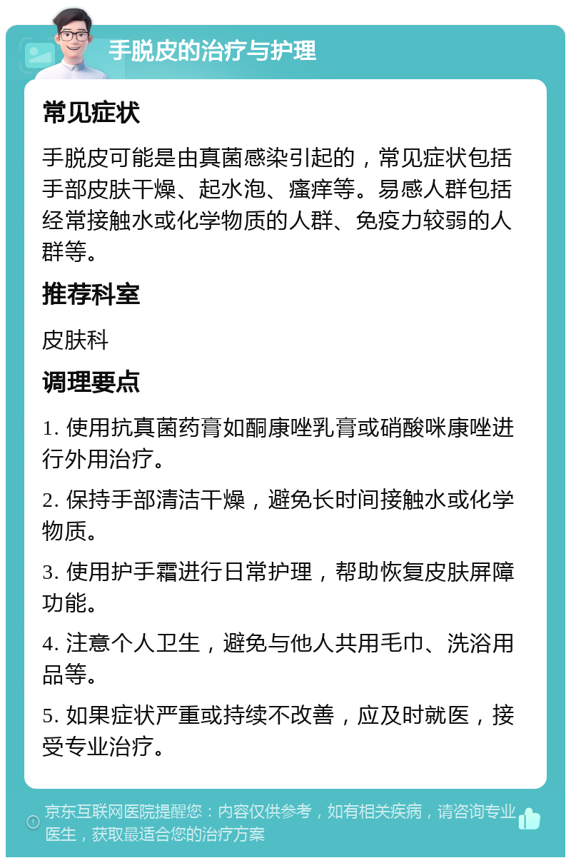 手脱皮的治疗与护理 常见症状 手脱皮可能是由真菌感染引起的，常见症状包括手部皮肤干燥、起水泡、瘙痒等。易感人群包括经常接触水或化学物质的人群、免疫力较弱的人群等。 推荐科室 皮肤科 调理要点 1. 使用抗真菌药膏如酮康唑乳膏或硝酸咪康唑进行外用治疗。 2. 保持手部清洁干燥，避免长时间接触水或化学物质。 3. 使用护手霜进行日常护理，帮助恢复皮肤屏障功能。 4. 注意个人卫生，避免与他人共用毛巾、洗浴用品等。 5. 如果症状严重或持续不改善，应及时就医，接受专业治疗。