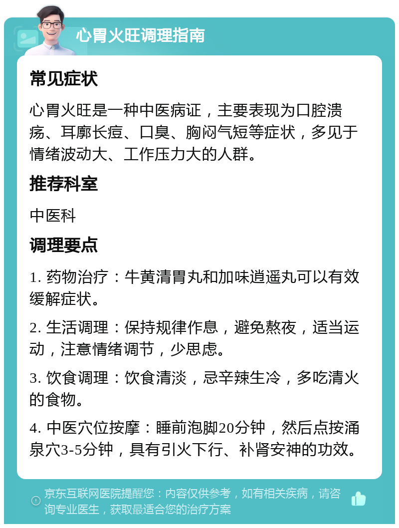 心胃火旺调理指南 常见症状 心胃火旺是一种中医病证，主要表现为口腔溃疡、耳廓长痘、口臭、胸闷气短等症状，多见于情绪波动大、工作压力大的人群。 推荐科室 中医科 调理要点 1. 药物治疗：牛黄清胃丸和加味逍遥丸可以有效缓解症状。 2. 生活调理：保持规律作息，避免熬夜，适当运动，注意情绪调节，少思虑。 3. 饮食调理：饮食清淡，忌辛辣生冷，多吃清火的食物。 4. 中医穴位按摩：睡前泡脚20分钟，然后点按涌泉穴3-5分钟，具有引火下行、补肾安神的功效。