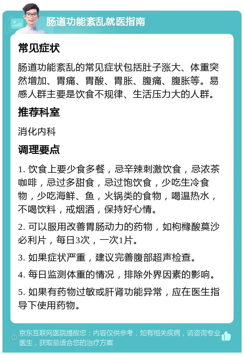 肠道功能紊乱就医指南 常见症状 肠道功能紊乱的常见症状包括肚子涨大、体重突然增加、胃痛、胃酸、胃胀、腹痛、腹胀等。易感人群主要是饮食不规律、生活压力大的人群。 推荐科室 消化内科 调理要点 1. 饮食上要少食多餐，忌辛辣刺激饮食，忌浓茶咖啡，忌过多甜食，忌过饱饮食，少吃生冷食物，少吃海鲜、鱼，火锅类的食物，喝温热水，不喝饮料，戒烟酒，保持好心情。 2. 可以服用改善胃肠动力的药物，如枸橼酸莫沙必利片，每日3次，一次1片。 3. 如果症状严重，建议完善腹部超声检查。 4. 每日监测体重的情况，排除外界因素的影响。 5. 如果有药物过敏或肝肾功能异常，应在医生指导下使用药物。