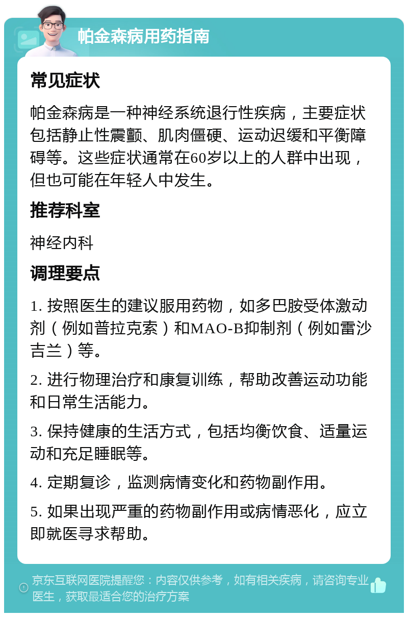 帕金森病用药指南 常见症状 帕金森病是一种神经系统退行性疾病，主要症状包括静止性震颤、肌肉僵硬、运动迟缓和平衡障碍等。这些症状通常在60岁以上的人群中出现，但也可能在年轻人中发生。 推荐科室 神经内科 调理要点 1. 按照医生的建议服用药物，如多巴胺受体激动剂（例如普拉克索）和MAO-B抑制剂（例如雷沙吉兰）等。 2. 进行物理治疗和康复训练，帮助改善运动功能和日常生活能力。 3. 保持健康的生活方式，包括均衡饮食、适量运动和充足睡眠等。 4. 定期复诊，监测病情变化和药物副作用。 5. 如果出现严重的药物副作用或病情恶化，应立即就医寻求帮助。