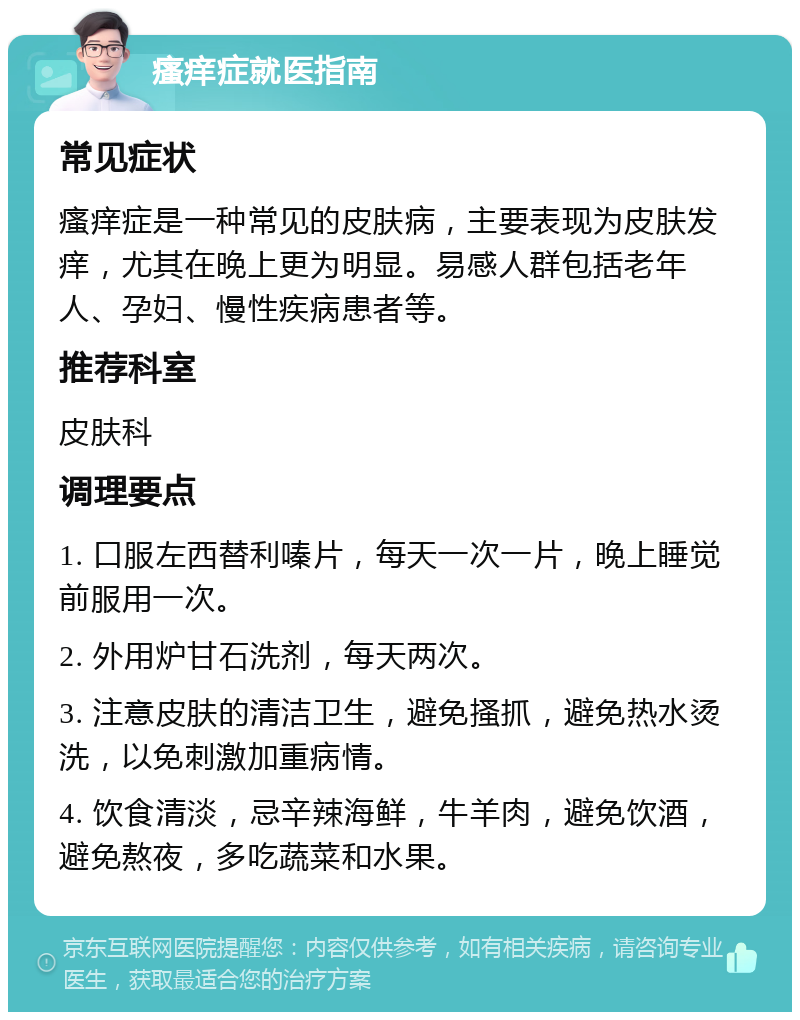 瘙痒症就医指南 常见症状 瘙痒症是一种常见的皮肤病，主要表现为皮肤发痒，尤其在晚上更为明显。易感人群包括老年人、孕妇、慢性疾病患者等。 推荐科室 皮肤科 调理要点 1. 口服左西替利嗪片，每天一次一片，晚上睡觉前服用一次。 2. 外用炉甘石洗剂，每天两次。 3. 注意皮肤的清洁卫生，避免搔抓，避免热水烫洗，以免刺激加重病情。 4. 饮食清淡，忌辛辣海鲜，牛羊肉，避免饮酒，避免熬夜，多吃蔬菜和水果。