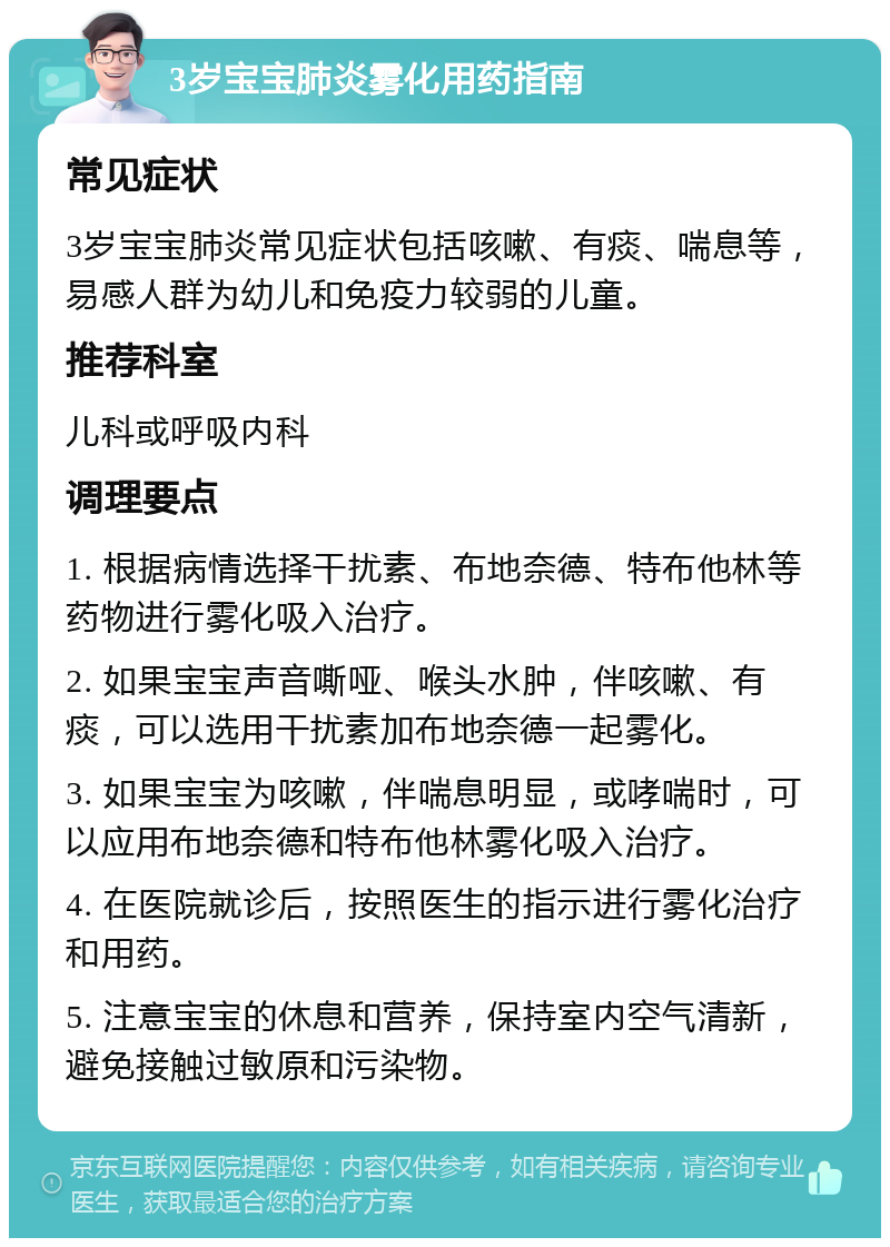 3岁宝宝肺炎雾化用药指南 常见症状 3岁宝宝肺炎常见症状包括咳嗽、有痰、喘息等，易感人群为幼儿和免疫力较弱的儿童。 推荐科室 儿科或呼吸内科 调理要点 1. 根据病情选择干扰素、布地奈德、特布他林等药物进行雾化吸入治疗。 2. 如果宝宝声音嘶哑、喉头水肿，伴咳嗽、有痰，可以选用干扰素加布地奈德一起雾化。 3. 如果宝宝为咳嗽，伴喘息明显，或哮喘时，可以应用布地奈德和特布他林雾化吸入治疗。 4. 在医院就诊后，按照医生的指示进行雾化治疗和用药。 5. 注意宝宝的休息和营养，保持室内空气清新，避免接触过敏原和污染物。