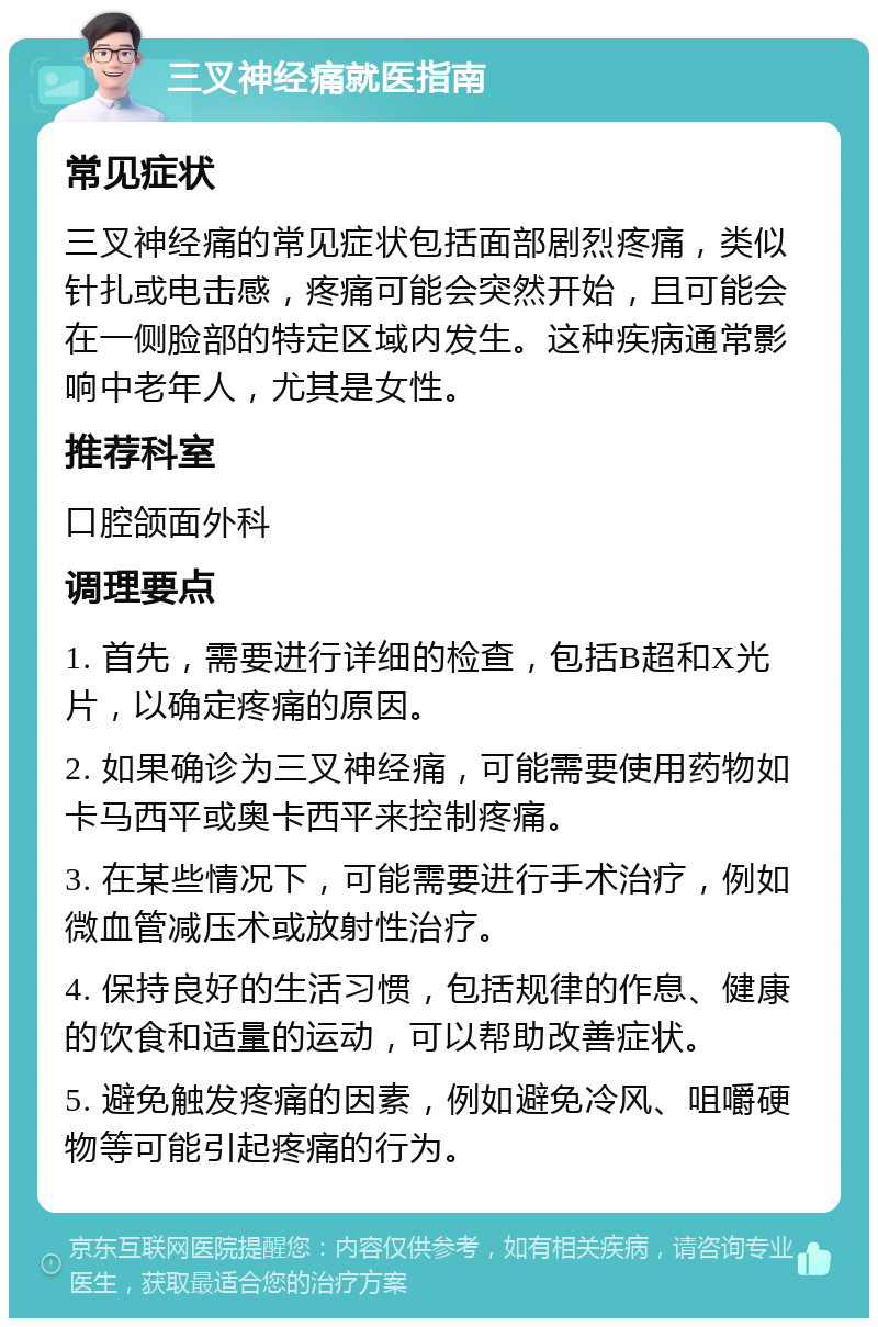 三叉神经痛就医指南 常见症状 三叉神经痛的常见症状包括面部剧烈疼痛，类似针扎或电击感，疼痛可能会突然开始，且可能会在一侧脸部的特定区域内发生。这种疾病通常影响中老年人，尤其是女性。 推荐科室 口腔颌面外科 调理要点 1. 首先，需要进行详细的检查，包括B超和X光片，以确定疼痛的原因。 2. 如果确诊为三叉神经痛，可能需要使用药物如卡马西平或奥卡西平来控制疼痛。 3. 在某些情况下，可能需要进行手术治疗，例如微血管减压术或放射性治疗。 4. 保持良好的生活习惯，包括规律的作息、健康的饮食和适量的运动，可以帮助改善症状。 5. 避免触发疼痛的因素，例如避免冷风、咀嚼硬物等可能引起疼痛的行为。