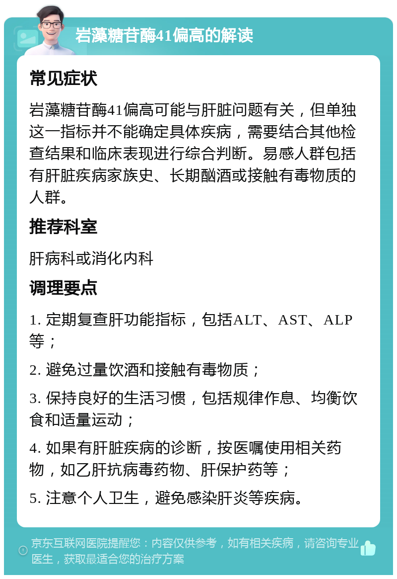 岩藻糖苷酶41偏高的解读 常见症状 岩藻糖苷酶41偏高可能与肝脏问题有关，但单独这一指标并不能确定具体疾病，需要结合其他检查结果和临床表现进行综合判断。易感人群包括有肝脏疾病家族史、长期酗酒或接触有毒物质的人群。 推荐科室 肝病科或消化内科 调理要点 1. 定期复查肝功能指标，包括ALT、AST、ALP等； 2. 避免过量饮酒和接触有毒物质； 3. 保持良好的生活习惯，包括规律作息、均衡饮食和适量运动； 4. 如果有肝脏疾病的诊断，按医嘱使用相关药物，如乙肝抗病毒药物、肝保护药等； 5. 注意个人卫生，避免感染肝炎等疾病。