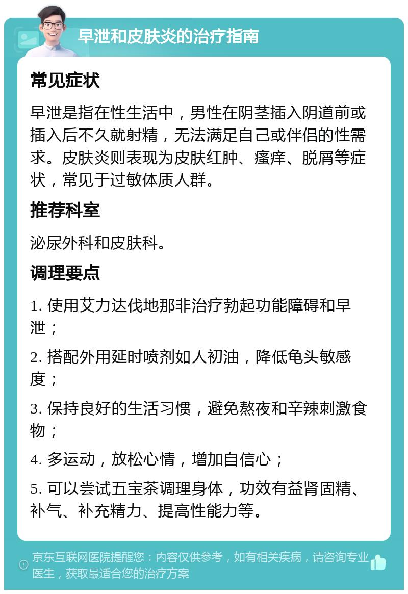 早泄和皮肤炎的治疗指南 常见症状 早泄是指在性生活中，男性在阴茎插入阴道前或插入后不久就射精，无法满足自己或伴侣的性需求。皮肤炎则表现为皮肤红肿、瘙痒、脱屑等症状，常见于过敏体质人群。 推荐科室 泌尿外科和皮肤科。 调理要点 1. 使用艾力达伐地那非治疗勃起功能障碍和早泄； 2. 搭配外用延时喷剂如人初油，降低龟头敏感度； 3. 保持良好的生活习惯，避免熬夜和辛辣刺激食物； 4. 多运动，放松心情，增加自信心； 5. 可以尝试五宝茶调理身体，功效有益肾固精、补气、补充精力、提高性能力等。