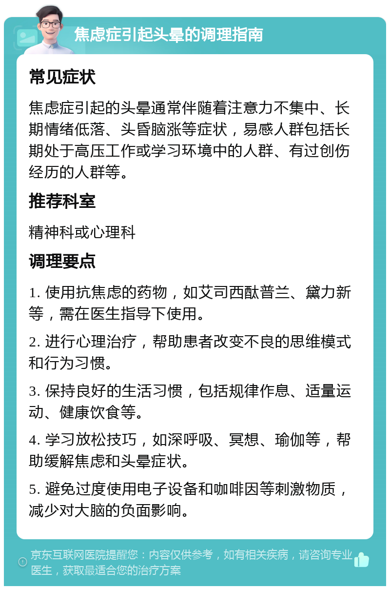 焦虑症引起头晕的调理指南 常见症状 焦虑症引起的头晕通常伴随着注意力不集中、长期情绪低落、头昏脑涨等症状，易感人群包括长期处于高压工作或学习环境中的人群、有过创伤经历的人群等。 推荐科室 精神科或心理科 调理要点 1. 使用抗焦虑的药物，如艾司西酞普兰、黛力新等，需在医生指导下使用。 2. 进行心理治疗，帮助患者改变不良的思维模式和行为习惯。 3. 保持良好的生活习惯，包括规律作息、适量运动、健康饮食等。 4. 学习放松技巧，如深呼吸、冥想、瑜伽等，帮助缓解焦虑和头晕症状。 5. 避免过度使用电子设备和咖啡因等刺激物质，减少对大脑的负面影响。