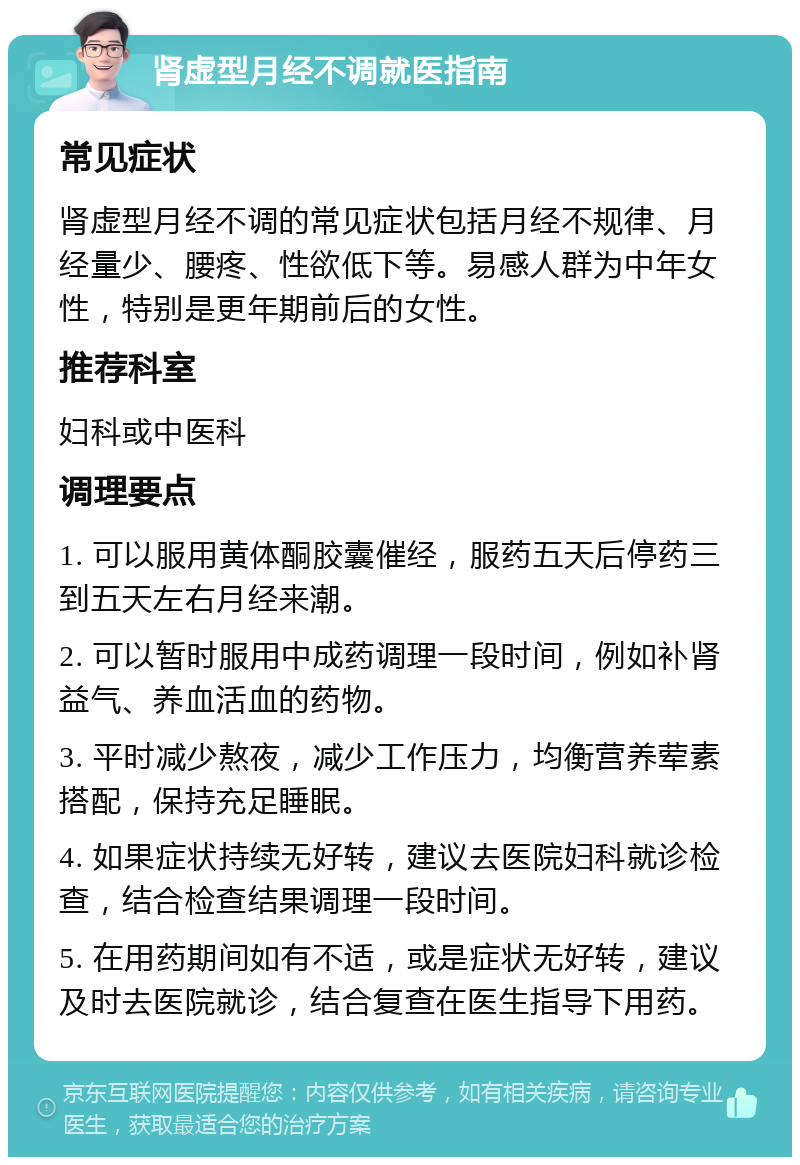 肾虚型月经不调就医指南 常见症状 肾虚型月经不调的常见症状包括月经不规律、月经量少、腰疼、性欲低下等。易感人群为中年女性，特别是更年期前后的女性。 推荐科室 妇科或中医科 调理要点 1. 可以服用黄体酮胶囊催经，服药五天后停药三到五天左右月经来潮。 2. 可以暂时服用中成药调理一段时间，例如补肾益气、养血活血的药物。 3. 平时减少熬夜，减少工作压力，均衡营养荤素搭配，保持充足睡眠。 4. 如果症状持续无好转，建议去医院妇科就诊检查，结合检查结果调理一段时间。 5. 在用药期间如有不适，或是症状无好转，建议及时去医院就诊，结合复查在医生指导下用药。