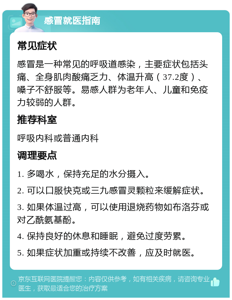 感冒就医指南 常见症状 感冒是一种常见的呼吸道感染，主要症状包括头痛、全身肌肉酸痛乏力、体温升高（37.2度）、嗓子不舒服等。易感人群为老年人、儿童和免疫力较弱的人群。 推荐科室 呼吸内科或普通内科 调理要点 1. 多喝水，保持充足的水分摄入。 2. 可以口服快克或三九感冒灵颗粒来缓解症状。 3. 如果体温过高，可以使用退烧药物如布洛芬或对乙酰氨基酚。 4. 保持良好的休息和睡眠，避免过度劳累。 5. 如果症状加重或持续不改善，应及时就医。