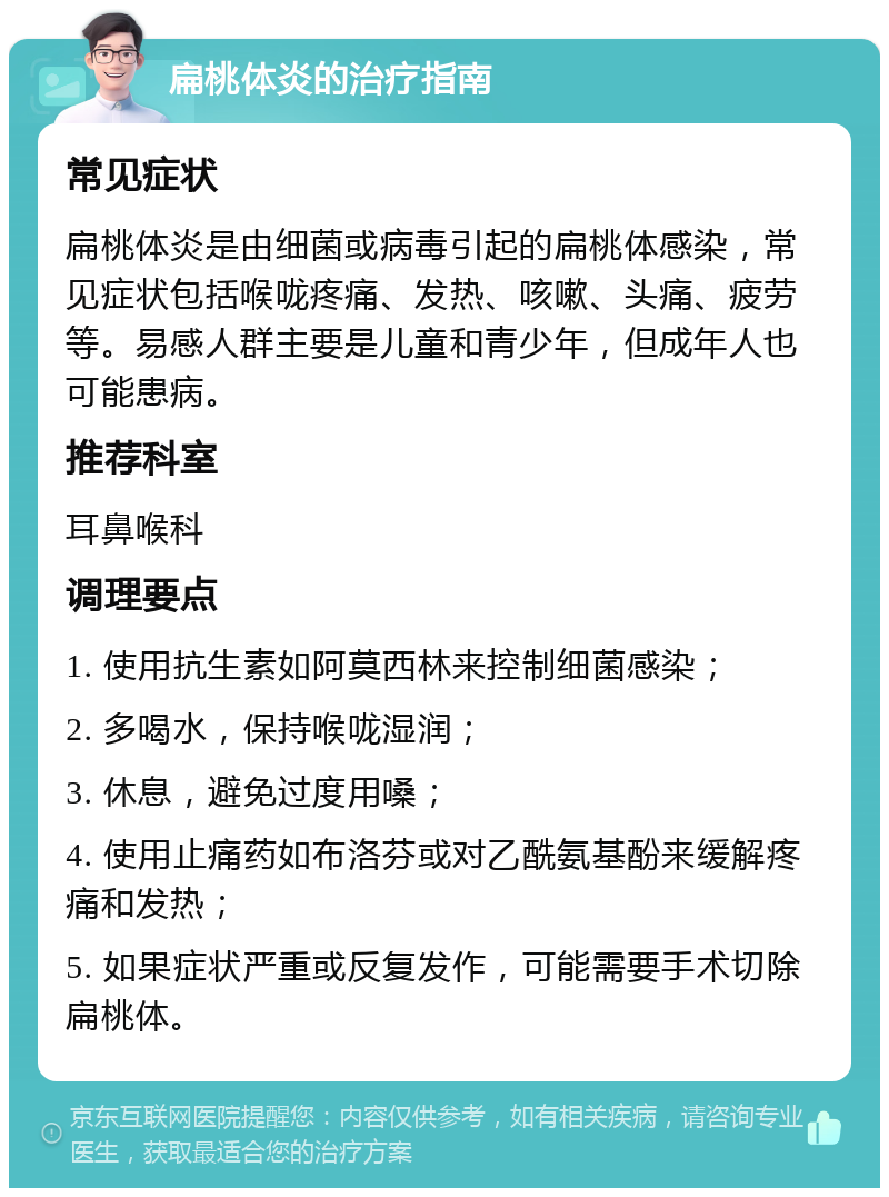 扁桃体炎的治疗指南 常见症状 扁桃体炎是由细菌或病毒引起的扁桃体感染，常见症状包括喉咙疼痛、发热、咳嗽、头痛、疲劳等。易感人群主要是儿童和青少年，但成年人也可能患病。 推荐科室 耳鼻喉科 调理要点 1. 使用抗生素如阿莫西林来控制细菌感染； 2. 多喝水，保持喉咙湿润； 3. 休息，避免过度用嗓； 4. 使用止痛药如布洛芬或对乙酰氨基酚来缓解疼痛和发热； 5. 如果症状严重或反复发作，可能需要手术切除扁桃体。