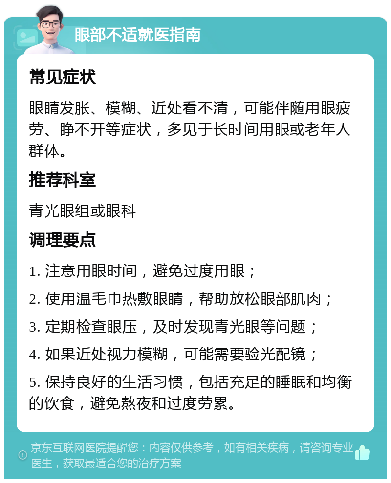 眼部不适就医指南 常见症状 眼睛发胀、模糊、近处看不清，可能伴随用眼疲劳、睁不开等症状，多见于长时间用眼或老年人群体。 推荐科室 青光眼组或眼科 调理要点 1. 注意用眼时间，避免过度用眼； 2. 使用温毛巾热敷眼睛，帮助放松眼部肌肉； 3. 定期检查眼压，及时发现青光眼等问题； 4. 如果近处视力模糊，可能需要验光配镜； 5. 保持良好的生活习惯，包括充足的睡眠和均衡的饮食，避免熬夜和过度劳累。