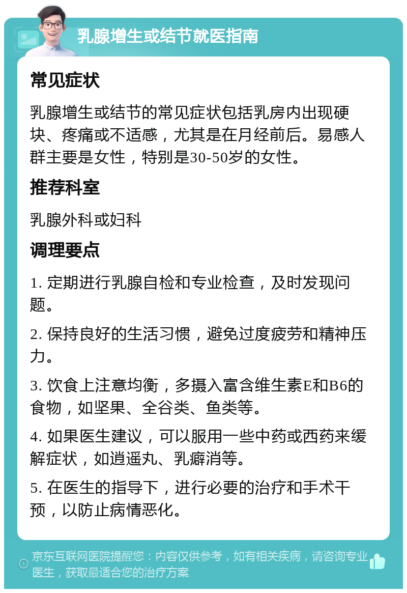 乳腺增生或结节就医指南 常见症状 乳腺增生或结节的常见症状包括乳房内出现硬块、疼痛或不适感，尤其是在月经前后。易感人群主要是女性，特别是30-50岁的女性。 推荐科室 乳腺外科或妇科 调理要点 1. 定期进行乳腺自检和专业检查，及时发现问题。 2. 保持良好的生活习惯，避免过度疲劳和精神压力。 3. 饮食上注意均衡，多摄入富含维生素E和B6的食物，如坚果、全谷类、鱼类等。 4. 如果医生建议，可以服用一些中药或西药来缓解症状，如逍遥丸、乳癖消等。 5. 在医生的指导下，进行必要的治疗和手术干预，以防止病情恶化。