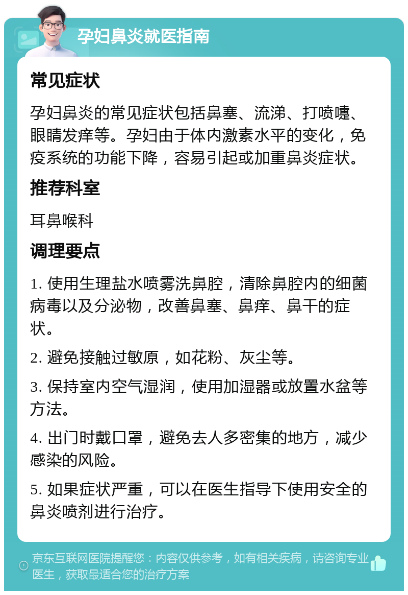 孕妇鼻炎就医指南 常见症状 孕妇鼻炎的常见症状包括鼻塞、流涕、打喷嚏、眼睛发痒等。孕妇由于体内激素水平的变化，免疫系统的功能下降，容易引起或加重鼻炎症状。 推荐科室 耳鼻喉科 调理要点 1. 使用生理盐水喷雾洗鼻腔，清除鼻腔内的细菌病毒以及分泌物，改善鼻塞、鼻痒、鼻干的症状。 2. 避免接触过敏原，如花粉、灰尘等。 3. 保持室内空气湿润，使用加湿器或放置水盆等方法。 4. 出门时戴口罩，避免去人多密集的地方，减少感染的风险。 5. 如果症状严重，可以在医生指导下使用安全的鼻炎喷剂进行治疗。