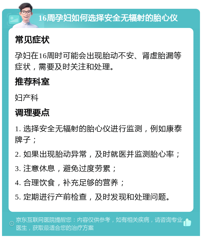 16周孕妇如何选择安全无辐射的胎心仪 常见症状 孕妇在16周时可能会出现胎动不安、肾虚胎漏等症状，需要及时关注和处理。 推荐科室 妇产科 调理要点 1. 选择安全无辐射的胎心仪进行监测，例如康泰牌子； 2. 如果出现胎动异常，及时就医并监测胎心率； 3. 注意休息，避免过度劳累； 4. 合理饮食，补充足够的营养； 5. 定期进行产前检查，及时发现和处理问题。