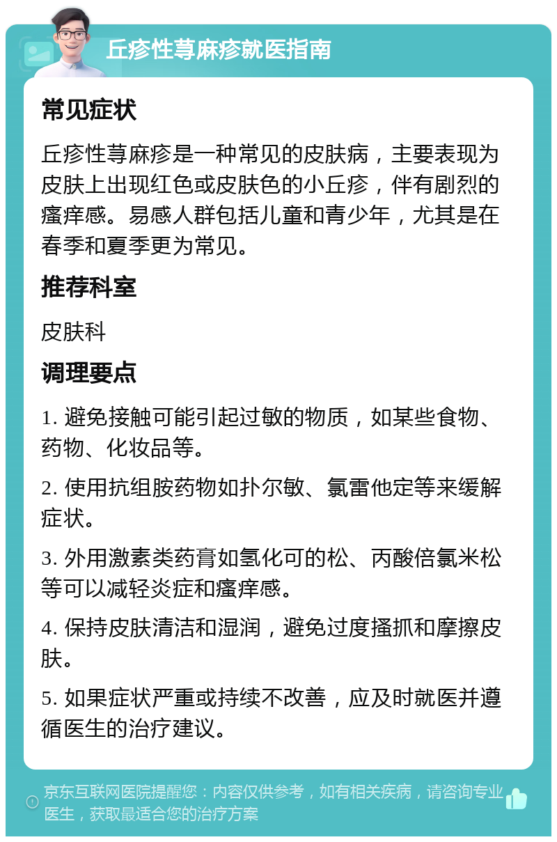 丘疹性荨麻疹就医指南 常见症状 丘疹性荨麻疹是一种常见的皮肤病，主要表现为皮肤上出现红色或皮肤色的小丘疹，伴有剧烈的瘙痒感。易感人群包括儿童和青少年，尤其是在春季和夏季更为常见。 推荐科室 皮肤科 调理要点 1. 避免接触可能引起过敏的物质，如某些食物、药物、化妆品等。 2. 使用抗组胺药物如扑尔敏、氯雷他定等来缓解症状。 3. 外用激素类药膏如氢化可的松、丙酸倍氯米松等可以减轻炎症和瘙痒感。 4. 保持皮肤清洁和湿润，避免过度搔抓和摩擦皮肤。 5. 如果症状严重或持续不改善，应及时就医并遵循医生的治疗建议。