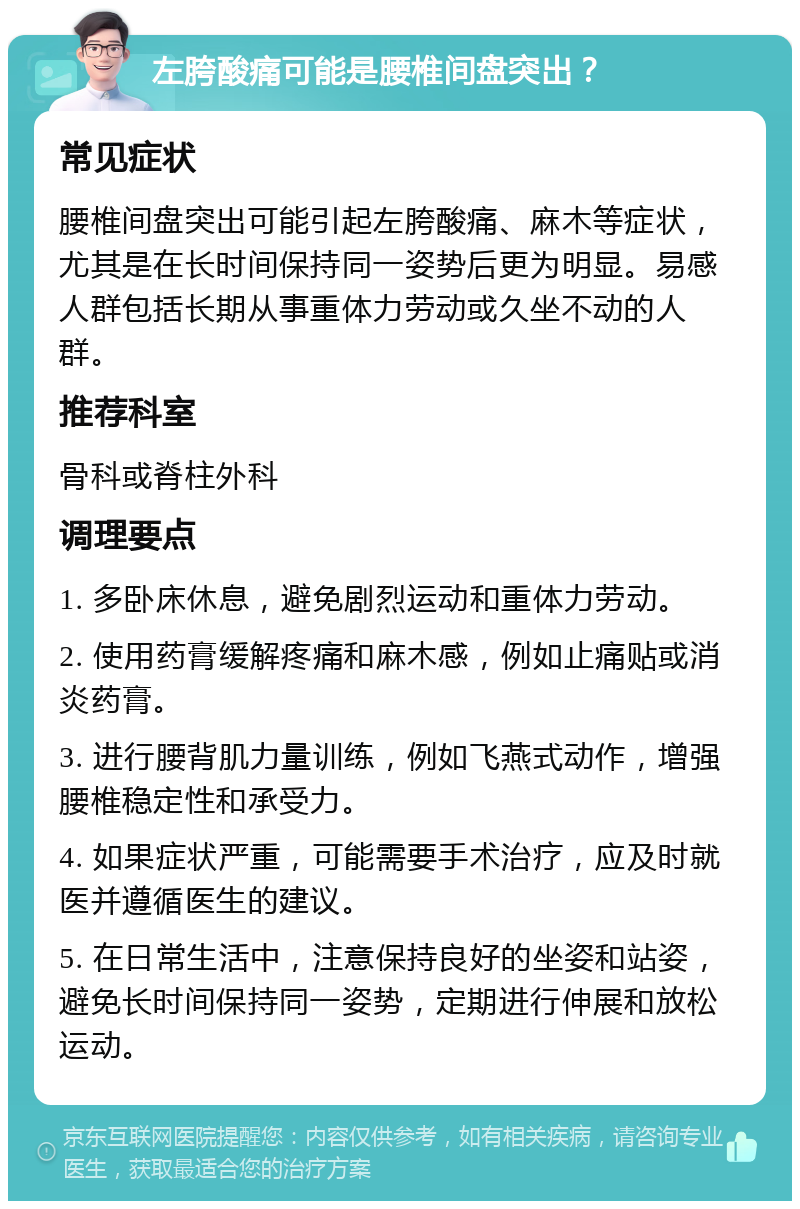 左胯酸痛可能是腰椎间盘突出？ 常见症状 腰椎间盘突出可能引起左胯酸痛、麻木等症状，尤其是在长时间保持同一姿势后更为明显。易感人群包括长期从事重体力劳动或久坐不动的人群。 推荐科室 骨科或脊柱外科 调理要点 1. 多卧床休息，避免剧烈运动和重体力劳动。 2. 使用药膏缓解疼痛和麻木感，例如止痛贴或消炎药膏。 3. 进行腰背肌力量训练，例如飞燕式动作，增强腰椎稳定性和承受力。 4. 如果症状严重，可能需要手术治疗，应及时就医并遵循医生的建议。 5. 在日常生活中，注意保持良好的坐姿和站姿，避免长时间保持同一姿势，定期进行伸展和放松运动。