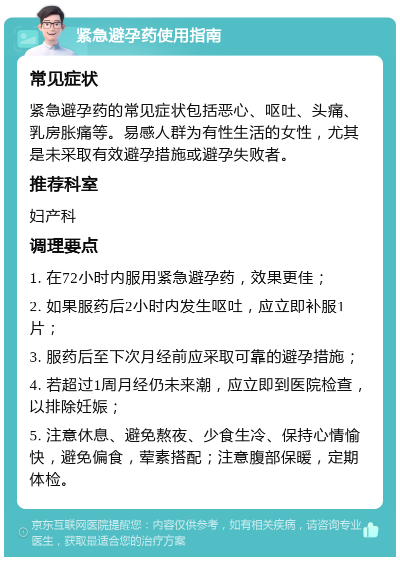 紧急避孕药使用指南 常见症状 紧急避孕药的常见症状包括恶心、呕吐、头痛、乳房胀痛等。易感人群为有性生活的女性，尤其是未采取有效避孕措施或避孕失败者。 推荐科室 妇产科 调理要点 1. 在72小时内服用紧急避孕药，效果更佳； 2. 如果服药后2小时内发生呕吐，应立即补服1片； 3. 服药后至下次月经前应采取可靠的避孕措施； 4. 若超过1周月经仍未来潮，应立即到医院检查，以排除妊娠； 5. 注意休息、避免熬夜、少食生冷、保持心情愉快，避免偏食，荤素搭配；注意腹部保暖，定期体检。