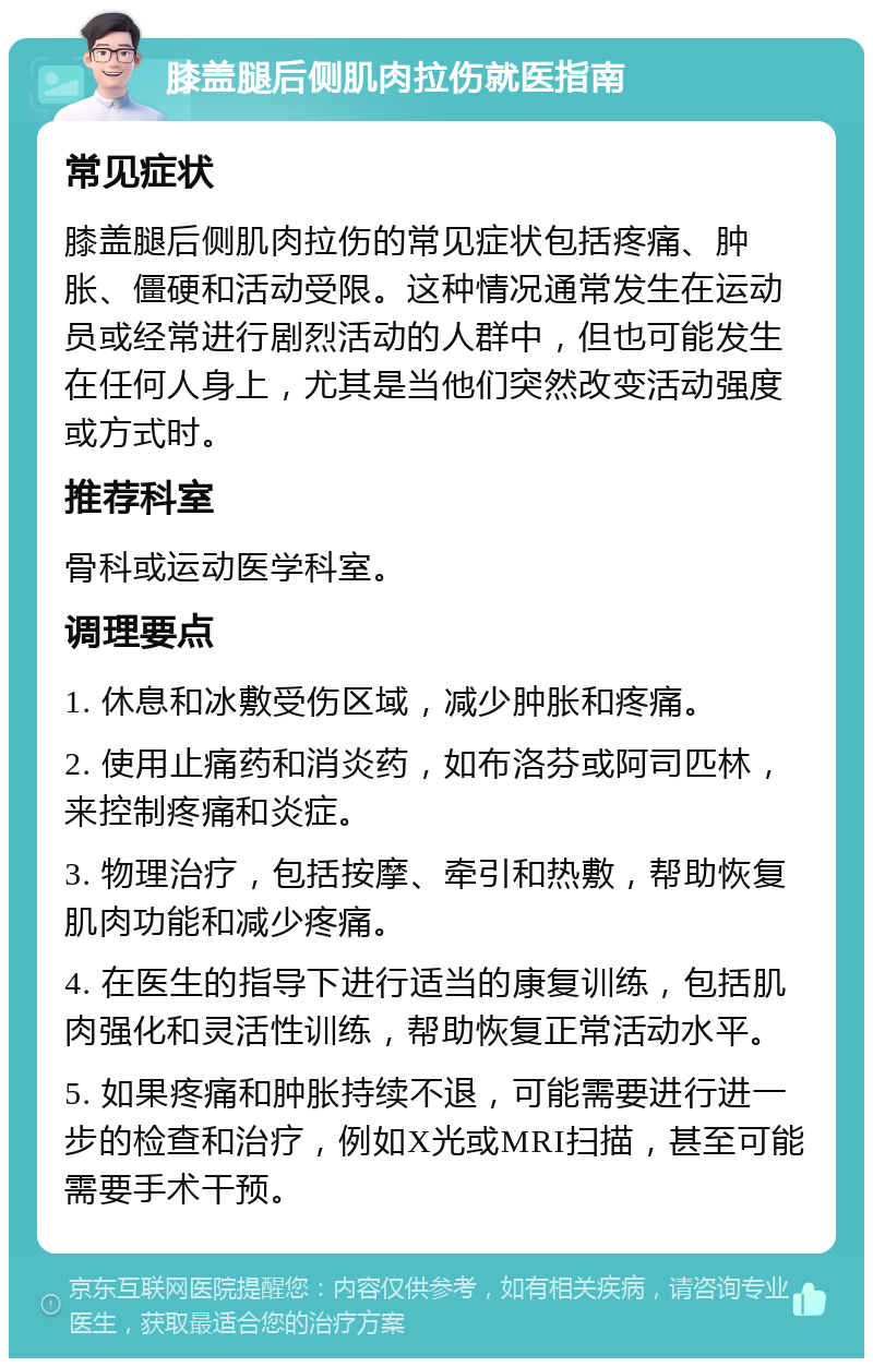 膝盖腿后侧肌肉拉伤就医指南 常见症状 膝盖腿后侧肌肉拉伤的常见症状包括疼痛、肿胀、僵硬和活动受限。这种情况通常发生在运动员或经常进行剧烈活动的人群中，但也可能发生在任何人身上，尤其是当他们突然改变活动强度或方式时。 推荐科室 骨科或运动医学科室。 调理要点 1. 休息和冰敷受伤区域，减少肿胀和疼痛。 2. 使用止痛药和消炎药，如布洛芬或阿司匹林，来控制疼痛和炎症。 3. 物理治疗，包括按摩、牵引和热敷，帮助恢复肌肉功能和减少疼痛。 4. 在医生的指导下进行适当的康复训练，包括肌肉强化和灵活性训练，帮助恢复正常活动水平。 5. 如果疼痛和肿胀持续不退，可能需要进行进一步的检查和治疗，例如X光或MRI扫描，甚至可能需要手术干预。