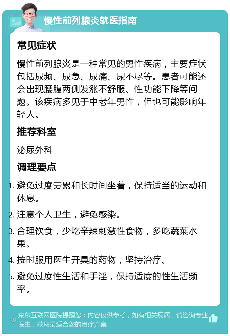 慢性前列腺炎就医指南 常见症状 慢性前列腺炎是一种常见的男性疾病，主要症状包括尿频、尿急、尿痛、尿不尽等。患者可能还会出现腰腹两侧发涨不舒服、性功能下降等问题。该疾病多见于中老年男性，但也可能影响年轻人。 推荐科室 泌尿外科 调理要点 避免过度劳累和长时间坐着，保持适当的运动和休息。 注意个人卫生，避免感染。 合理饮食，少吃辛辣刺激性食物，多吃蔬菜水果。 按时服用医生开具的药物，坚持治疗。 避免过度性生活和手淫，保持适度的性生活频率。