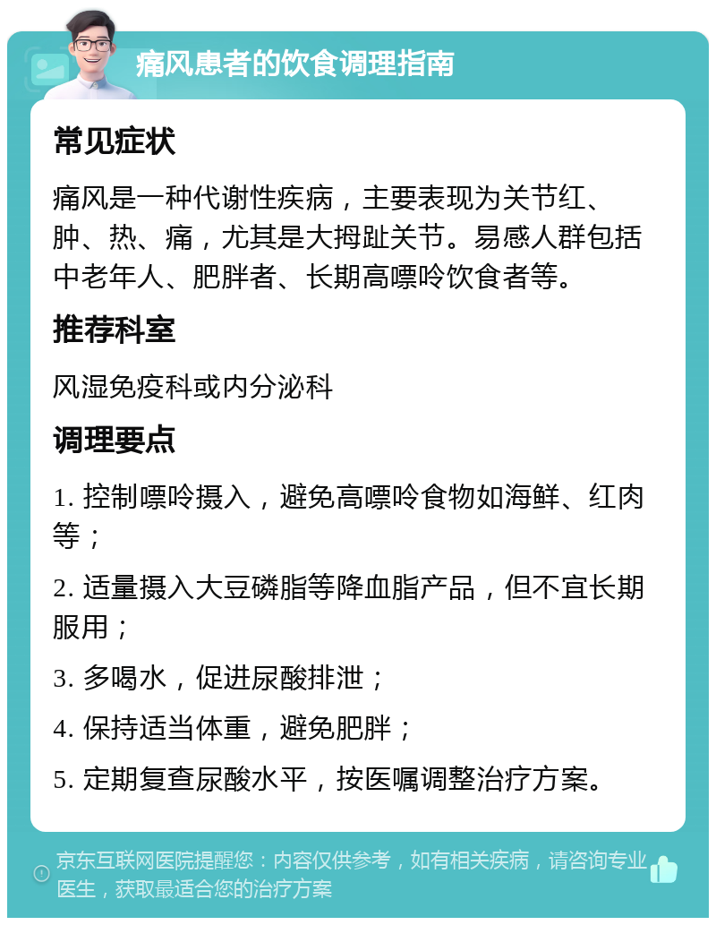 痛风患者的饮食调理指南 常见症状 痛风是一种代谢性疾病，主要表现为关节红、肿、热、痛，尤其是大拇趾关节。易感人群包括中老年人、肥胖者、长期高嘌呤饮食者等。 推荐科室 风湿免疫科或内分泌科 调理要点 1. 控制嘌呤摄入，避免高嘌呤食物如海鲜、红肉等； 2. 适量摄入大豆磷脂等降血脂产品，但不宜长期服用； 3. 多喝水，促进尿酸排泄； 4. 保持适当体重，避免肥胖； 5. 定期复查尿酸水平，按医嘱调整治疗方案。