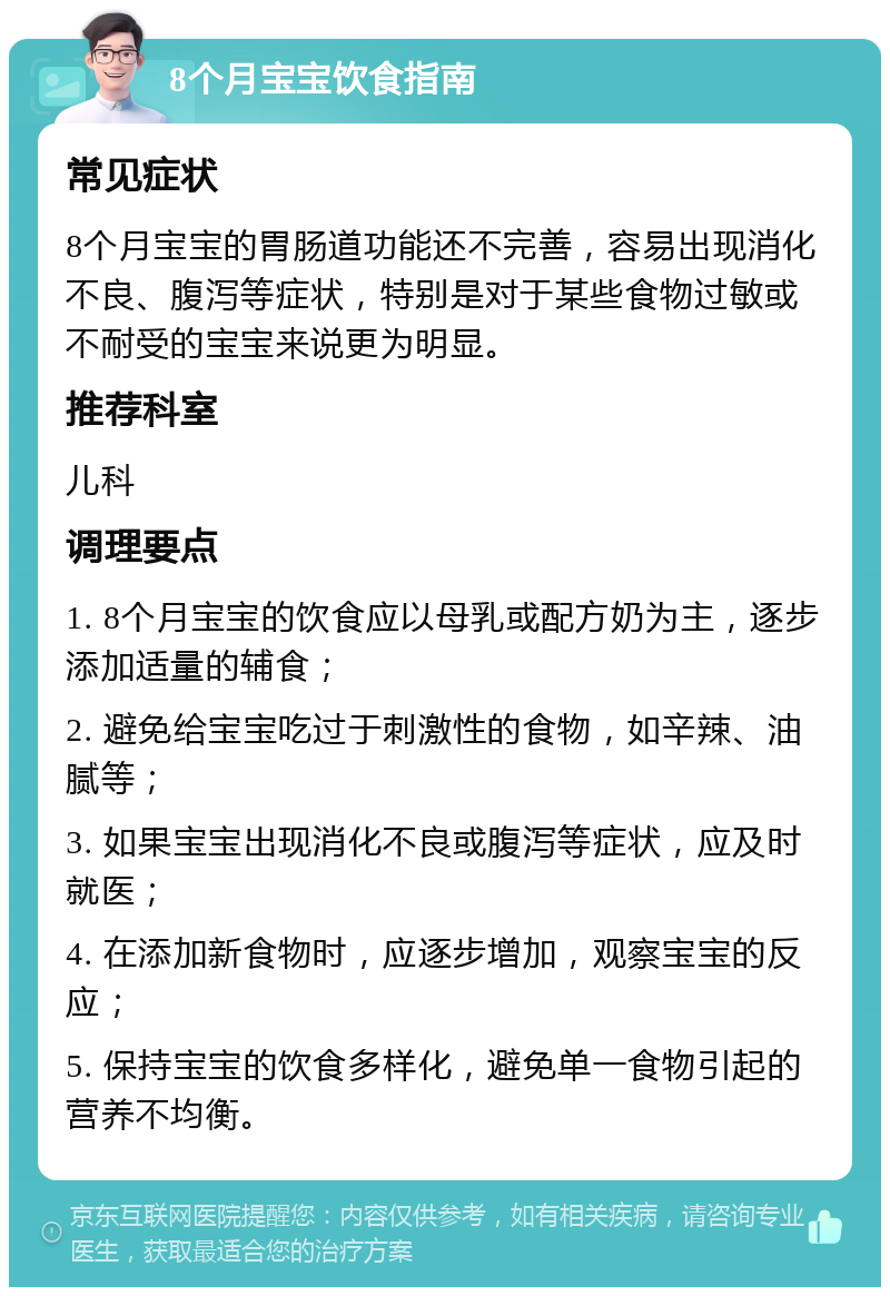 8个月宝宝饮食指南 常见症状 8个月宝宝的胃肠道功能还不完善，容易出现消化不良、腹泻等症状，特别是对于某些食物过敏或不耐受的宝宝来说更为明显。 推荐科室 儿科 调理要点 1. 8个月宝宝的饮食应以母乳或配方奶为主，逐步添加适量的辅食； 2. 避免给宝宝吃过于刺激性的食物，如辛辣、油腻等； 3. 如果宝宝出现消化不良或腹泻等症状，应及时就医； 4. 在添加新食物时，应逐步增加，观察宝宝的反应； 5. 保持宝宝的饮食多样化，避免单一食物引起的营养不均衡。