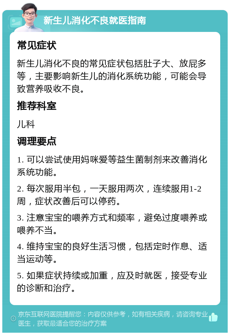 新生儿消化不良就医指南 常见症状 新生儿消化不良的常见症状包括肚子大、放屁多等，主要影响新生儿的消化系统功能，可能会导致营养吸收不良。 推荐科室 儿科 调理要点 1. 可以尝试使用妈咪爱等益生菌制剂来改善消化系统功能。 2. 每次服用半包，一天服用两次，连续服用1-2周，症状改善后可以停药。 3. 注意宝宝的喂养方式和频率，避免过度喂养或喂养不当。 4. 维持宝宝的良好生活习惯，包括定时作息、适当运动等。 5. 如果症状持续或加重，应及时就医，接受专业的诊断和治疗。