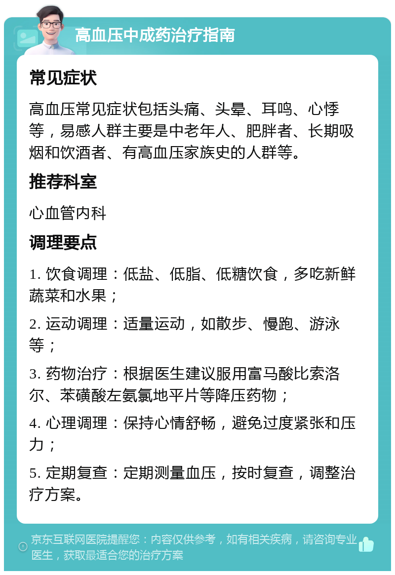 高血压中成药治疗指南 常见症状 高血压常见症状包括头痛、头晕、耳鸣、心悸等，易感人群主要是中老年人、肥胖者、长期吸烟和饮酒者、有高血压家族史的人群等。 推荐科室 心血管内科 调理要点 1. 饮食调理：低盐、低脂、低糖饮食，多吃新鲜蔬菜和水果； 2. 运动调理：适量运动，如散步、慢跑、游泳等； 3. 药物治疗：根据医生建议服用富马酸比索洛尔、苯磺酸左氨氯地平片等降压药物； 4. 心理调理：保持心情舒畅，避免过度紧张和压力； 5. 定期复查：定期测量血压，按时复查，调整治疗方案。