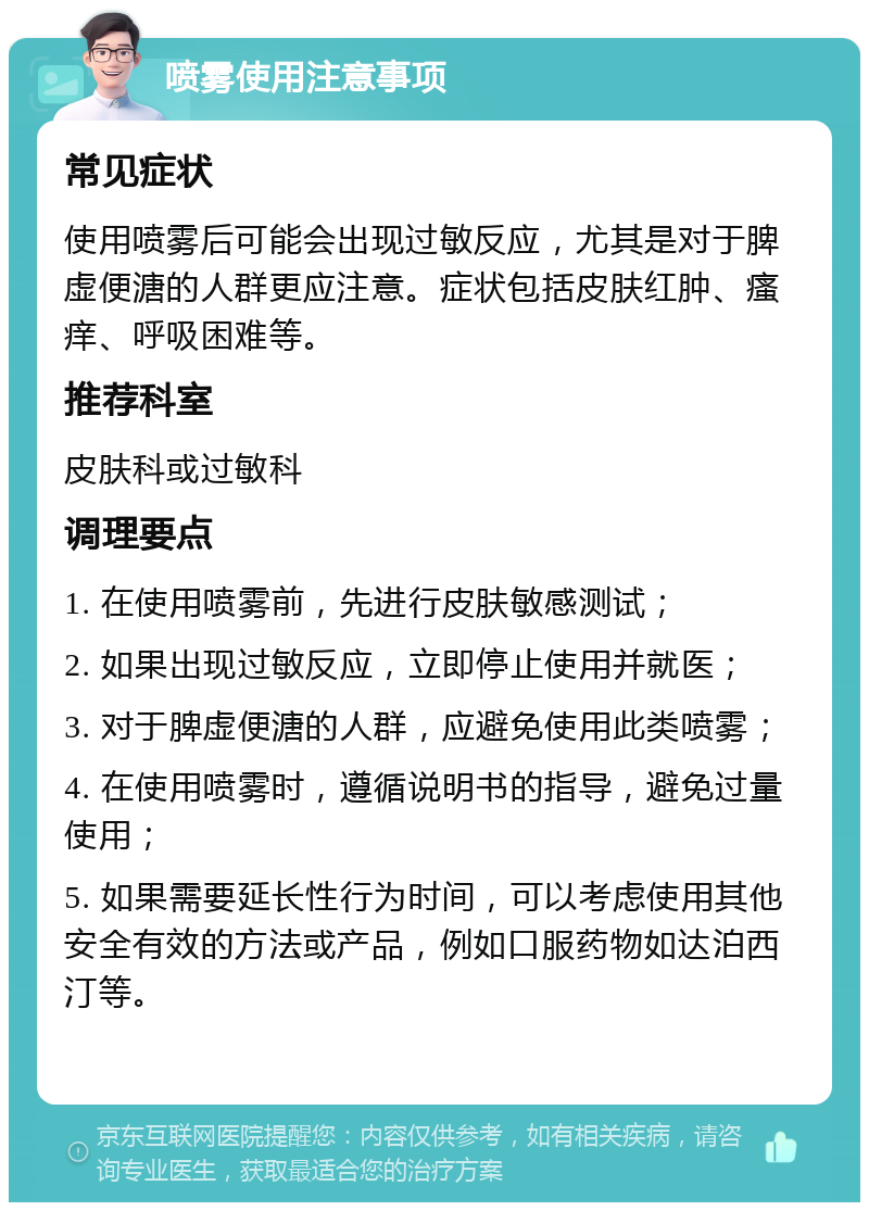 喷雾使用注意事项 常见症状 使用喷雾后可能会出现过敏反应，尤其是对于脾虚便溏的人群更应注意。症状包括皮肤红肿、瘙痒、呼吸困难等。 推荐科室 皮肤科或过敏科 调理要点 1. 在使用喷雾前，先进行皮肤敏感测试； 2. 如果出现过敏反应，立即停止使用并就医； 3. 对于脾虚便溏的人群，应避免使用此类喷雾； 4. 在使用喷雾时，遵循说明书的指导，避免过量使用； 5. 如果需要延长性行为时间，可以考虑使用其他安全有效的方法或产品，例如口服药物如达泊西汀等。