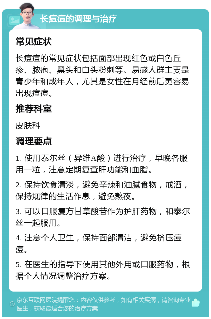 长痘痘的调理与治疗 常见症状 长痘痘的常见症状包括面部出现红色或白色丘疹、脓疱、黑头和白头粉刺等。易感人群主要是青少年和成年人，尤其是女性在月经前后更容易出现痘痘。 推荐科室 皮肤科 调理要点 1. 使用泰尔丝（异维A酸）进行治疗，早晚各服用一粒，注意定期复查肝功能和血脂。 2. 保持饮食清淡，避免辛辣和油腻食物，戒酒，保持规律的生活作息，避免熬夜。 3. 可以口服复方甘草酸苷作为护肝药物，和泰尔丝一起服用。 4. 注意个人卫生，保持面部清洁，避免挤压痘痘。 5. 在医生的指导下使用其他外用或口服药物，根据个人情况调整治疗方案。