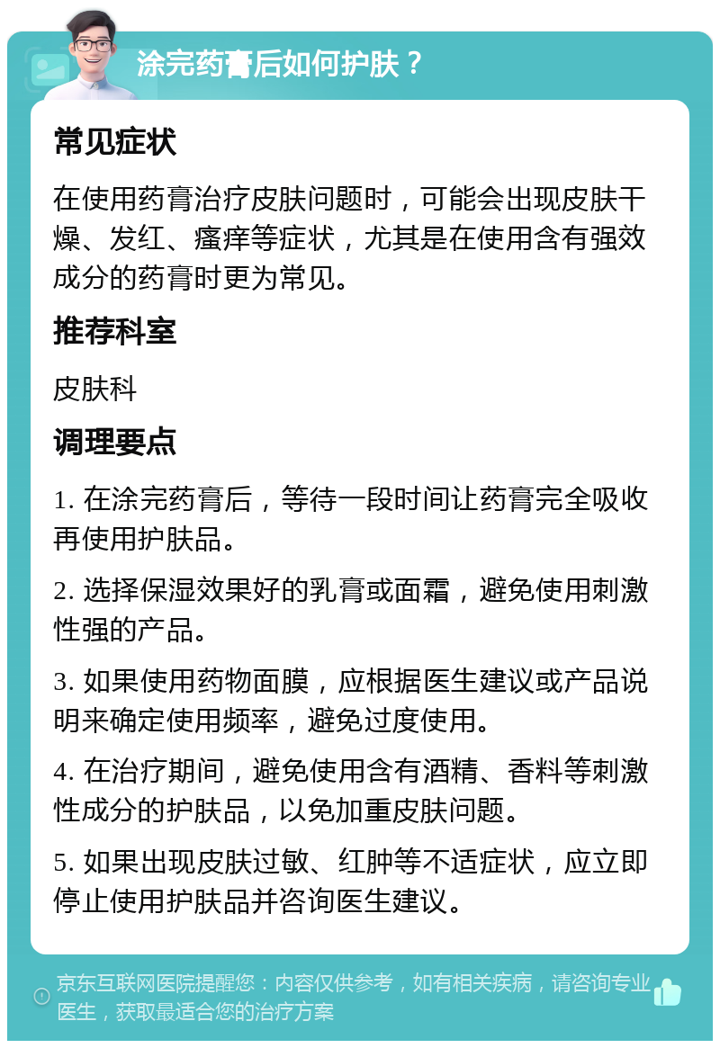 涂完药膏后如何护肤？ 常见症状 在使用药膏治疗皮肤问题时，可能会出现皮肤干燥、发红、瘙痒等症状，尤其是在使用含有强效成分的药膏时更为常见。 推荐科室 皮肤科 调理要点 1. 在涂完药膏后，等待一段时间让药膏完全吸收再使用护肤品。 2. 选择保湿效果好的乳膏或面霜，避免使用刺激性强的产品。 3. 如果使用药物面膜，应根据医生建议或产品说明来确定使用频率，避免过度使用。 4. 在治疗期间，避免使用含有酒精、香料等刺激性成分的护肤品，以免加重皮肤问题。 5. 如果出现皮肤过敏、红肿等不适症状，应立即停止使用护肤品并咨询医生建议。