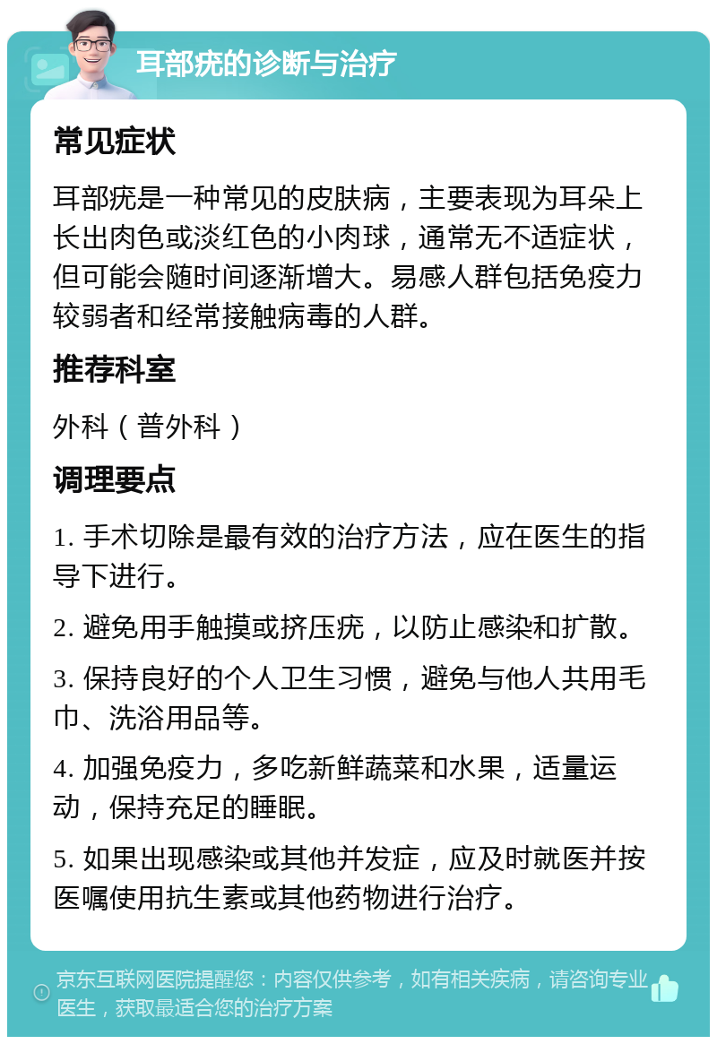 耳部疣的诊断与治疗 常见症状 耳部疣是一种常见的皮肤病，主要表现为耳朵上长出肉色或淡红色的小肉球，通常无不适症状，但可能会随时间逐渐增大。易感人群包括免疫力较弱者和经常接触病毒的人群。 推荐科室 外科（普外科） 调理要点 1. 手术切除是最有效的治疗方法，应在医生的指导下进行。 2. 避免用手触摸或挤压疣，以防止感染和扩散。 3. 保持良好的个人卫生习惯，避免与他人共用毛巾、洗浴用品等。 4. 加强免疫力，多吃新鲜蔬菜和水果，适量运动，保持充足的睡眠。 5. 如果出现感染或其他并发症，应及时就医并按医嘱使用抗生素或其他药物进行治疗。