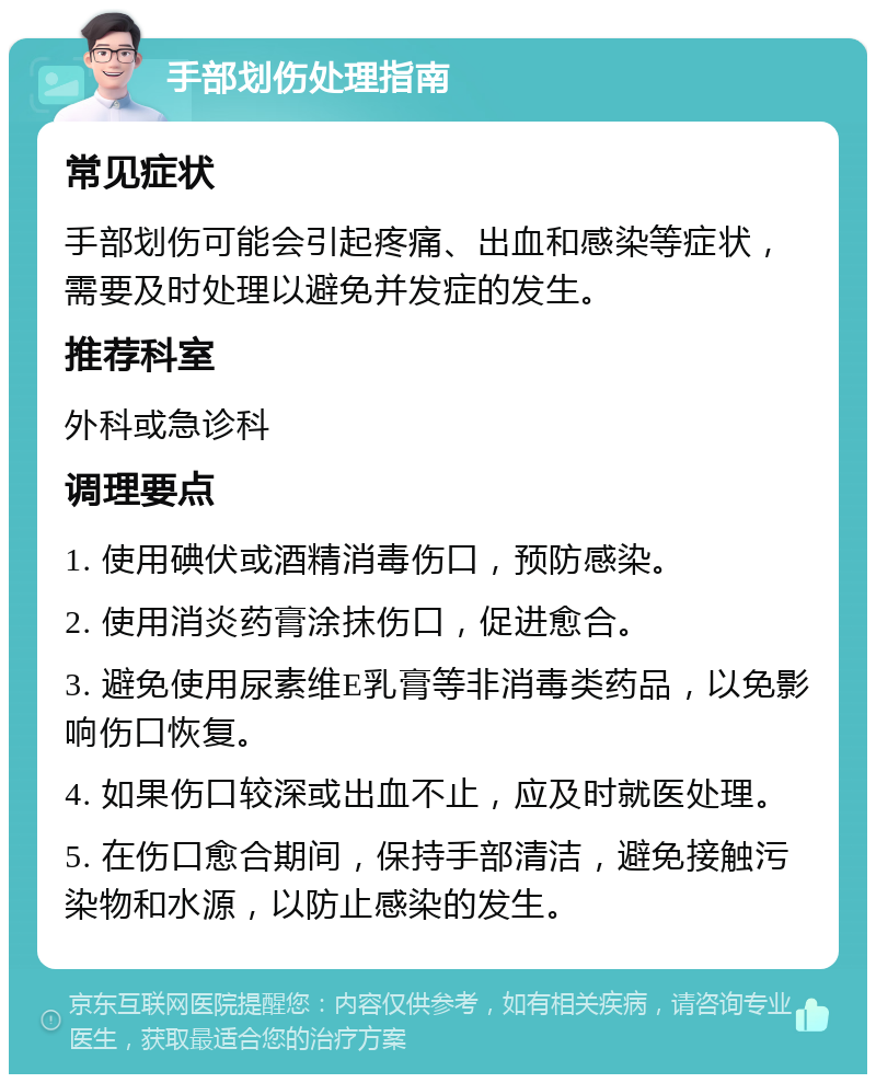 手部划伤处理指南 常见症状 手部划伤可能会引起疼痛、出血和感染等症状，需要及时处理以避免并发症的发生。 推荐科室 外科或急诊科 调理要点 1. 使用碘伏或酒精消毒伤口，预防感染。 2. 使用消炎药膏涂抹伤口，促进愈合。 3. 避免使用尿素维E乳膏等非消毒类药品，以免影响伤口恢复。 4. 如果伤口较深或出血不止，应及时就医处理。 5. 在伤口愈合期间，保持手部清洁，避免接触污染物和水源，以防止感染的发生。