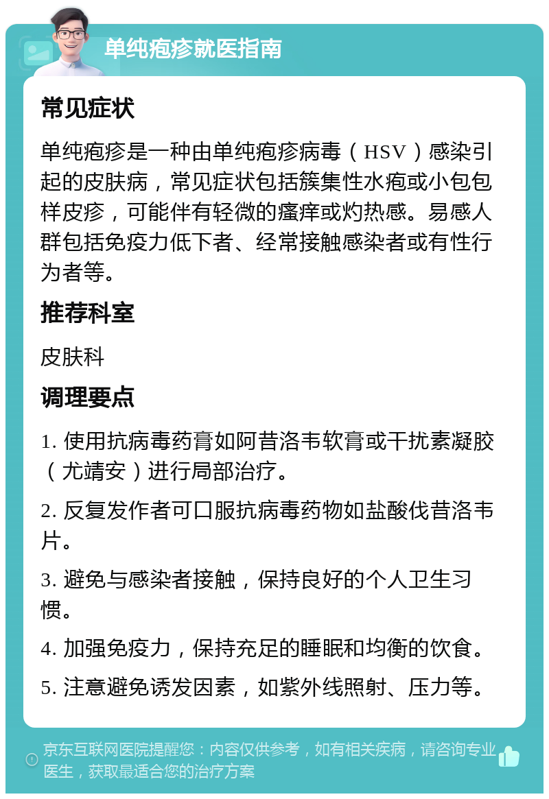 单纯疱疹就医指南 常见症状 单纯疱疹是一种由单纯疱疹病毒（HSV）感染引起的皮肤病，常见症状包括簇集性水疱或小包包样皮疹，可能伴有轻微的瘙痒或灼热感。易感人群包括免疫力低下者、经常接触感染者或有性行为者等。 推荐科室 皮肤科 调理要点 1. 使用抗病毒药膏如阿昔洛韦软膏或干扰素凝胶（尤靖安）进行局部治疗。 2. 反复发作者可口服抗病毒药物如盐酸伐昔洛韦片。 3. 避免与感染者接触，保持良好的个人卫生习惯。 4. 加强免疫力，保持充足的睡眠和均衡的饮食。 5. 注意避免诱发因素，如紫外线照射、压力等。