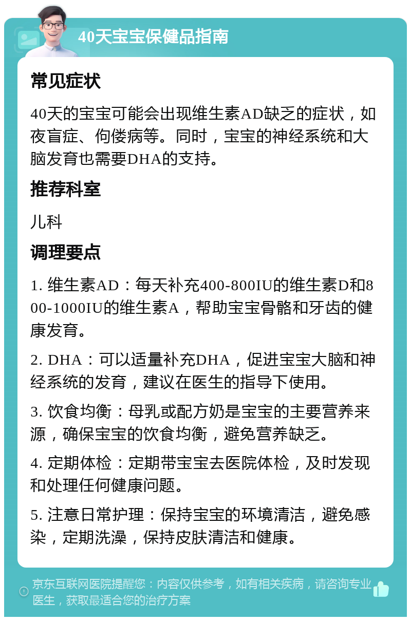 40天宝宝保健品指南 常见症状 40天的宝宝可能会出现维生素AD缺乏的症状，如夜盲症、佝偻病等。同时，宝宝的神经系统和大脑发育也需要DHA的支持。 推荐科室 儿科 调理要点 1. 维生素AD：每天补充400-800IU的维生素D和800-1000IU的维生素A，帮助宝宝骨骼和牙齿的健康发育。 2. DHA：可以适量补充DHA，促进宝宝大脑和神经系统的发育，建议在医生的指导下使用。 3. 饮食均衡：母乳或配方奶是宝宝的主要营养来源，确保宝宝的饮食均衡，避免营养缺乏。 4. 定期体检：定期带宝宝去医院体检，及时发现和处理任何健康问题。 5. 注意日常护理：保持宝宝的环境清洁，避免感染，定期洗澡，保持皮肤清洁和健康。