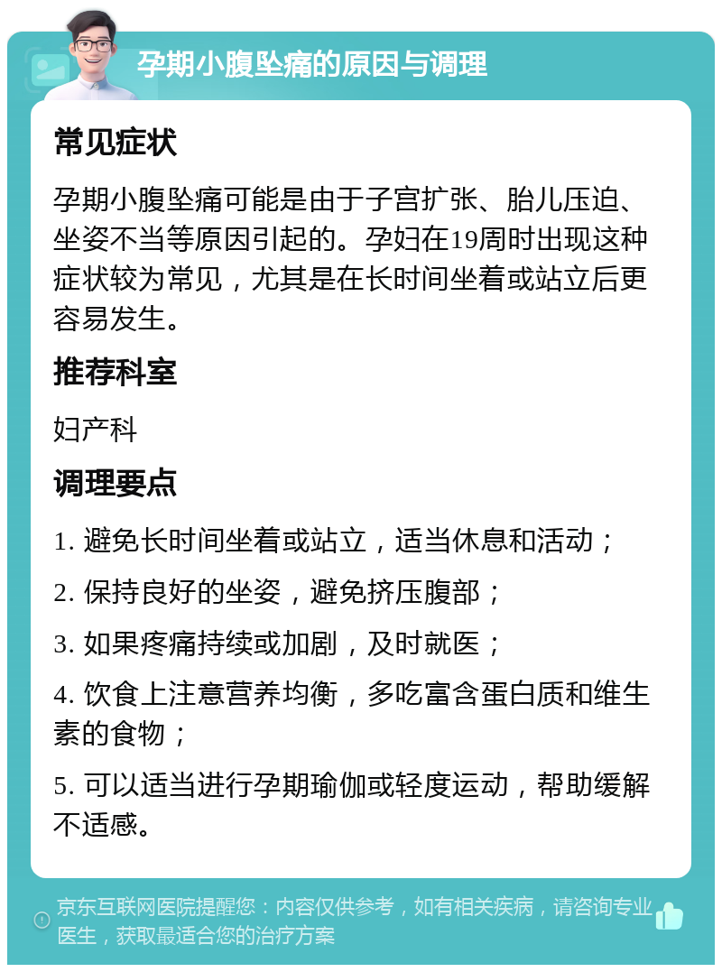 孕期小腹坠痛的原因与调理 常见症状 孕期小腹坠痛可能是由于子宫扩张、胎儿压迫、坐姿不当等原因引起的。孕妇在19周时出现这种症状较为常见，尤其是在长时间坐着或站立后更容易发生。 推荐科室 妇产科 调理要点 1. 避免长时间坐着或站立，适当休息和活动； 2. 保持良好的坐姿，避免挤压腹部； 3. 如果疼痛持续或加剧，及时就医； 4. 饮食上注意营养均衡，多吃富含蛋白质和维生素的食物； 5. 可以适当进行孕期瑜伽或轻度运动，帮助缓解不适感。