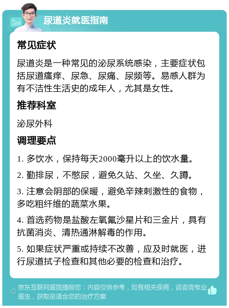 尿道炎就医指南 常见症状 尿道炎是一种常见的泌尿系统感染，主要症状包括尿道瘙痒、尿急、尿痛、尿频等。易感人群为有不洁性生活史的成年人，尤其是女性。 推荐科室 泌尿外科 调理要点 1. 多饮水，保持每天2000毫升以上的饮水量。 2. 勤排尿，不憋尿，避免久站、久坐、久蹲。 3. 注意会阴部的保暖，避免辛辣刺激性的食物，多吃粗纤维的蔬菜水果。 4. 首选药物是盐酸左氧氟沙星片和三金片，具有抗菌消炎、清热通淋解毒的作用。 5. 如果症状严重或持续不改善，应及时就医，进行尿道拭子检查和其他必要的检查和治疗。