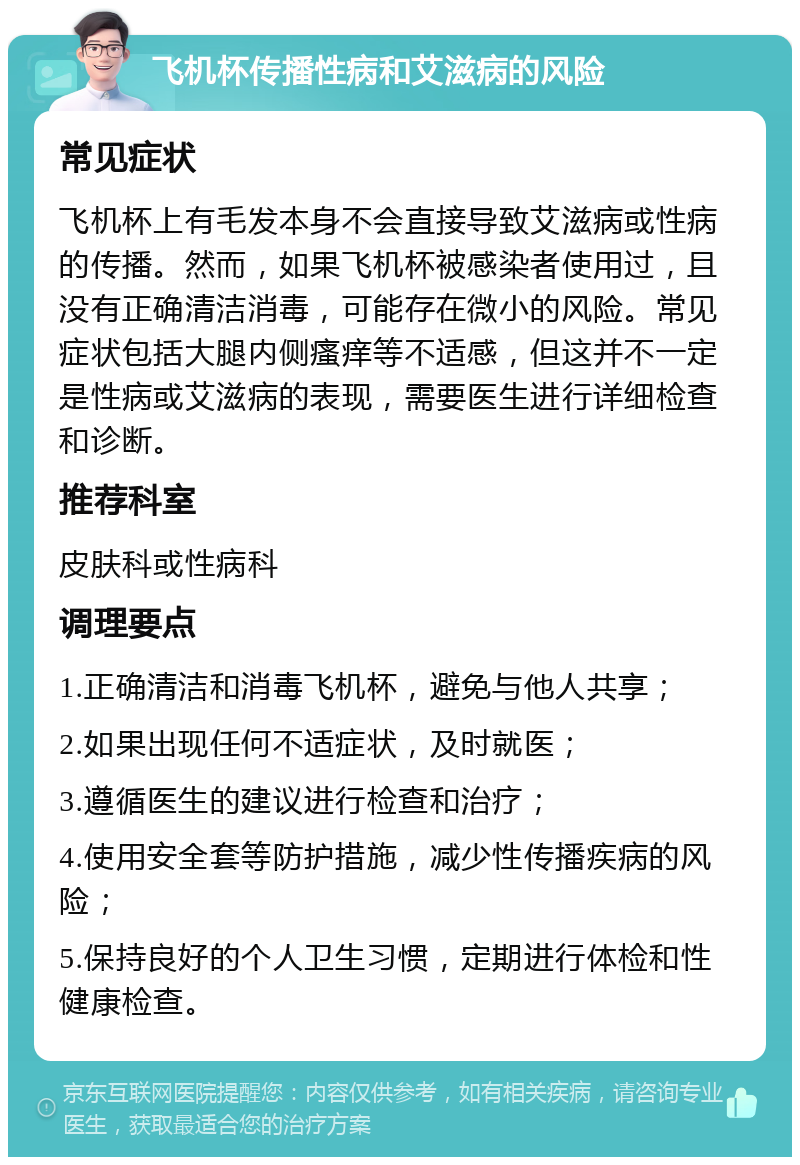 飞机杯传播性病和艾滋病的风险 常见症状 飞机杯上有毛发本身不会直接导致艾滋病或性病的传播。然而，如果飞机杯被感染者使用过，且没有正确清洁消毒，可能存在微小的风险。常见症状包括大腿内侧瘙痒等不适感，但这并不一定是性病或艾滋病的表现，需要医生进行详细检查和诊断。 推荐科室 皮肤科或性病科 调理要点 1.正确清洁和消毒飞机杯，避免与他人共享； 2.如果出现任何不适症状，及时就医； 3.遵循医生的建议进行检查和治疗； 4.使用安全套等防护措施，减少性传播疾病的风险； 5.保持良好的个人卫生习惯，定期进行体检和性健康检查。