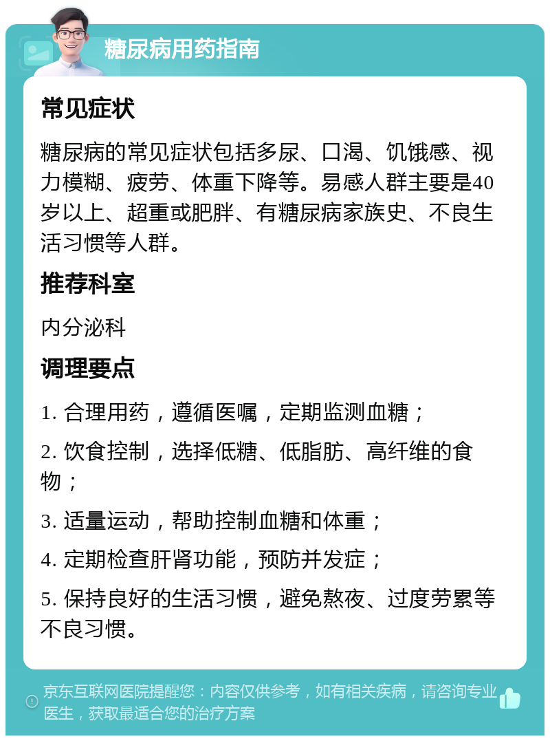 糖尿病用药指南 常见症状 糖尿病的常见症状包括多尿、口渴、饥饿感、视力模糊、疲劳、体重下降等。易感人群主要是40岁以上、超重或肥胖、有糖尿病家族史、不良生活习惯等人群。 推荐科室 内分泌科 调理要点 1. 合理用药，遵循医嘱，定期监测血糖； 2. 饮食控制，选择低糖、低脂肪、高纤维的食物； 3. 适量运动，帮助控制血糖和体重； 4. 定期检查肝肾功能，预防并发症； 5. 保持良好的生活习惯，避免熬夜、过度劳累等不良习惯。