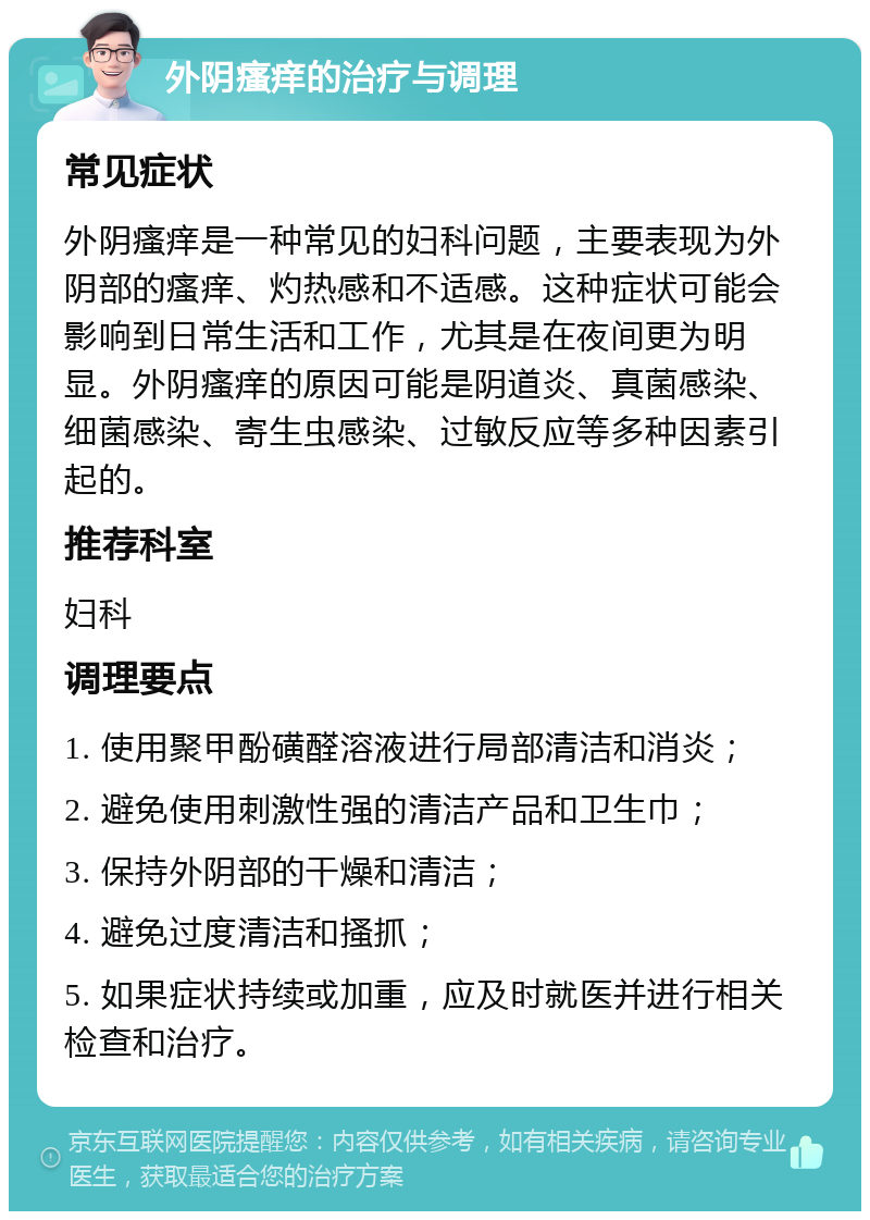 外阴瘙痒的治疗与调理 常见症状 外阴瘙痒是一种常见的妇科问题，主要表现为外阴部的瘙痒、灼热感和不适感。这种症状可能会影响到日常生活和工作，尤其是在夜间更为明显。外阴瘙痒的原因可能是阴道炎、真菌感染、细菌感染、寄生虫感染、过敏反应等多种因素引起的。 推荐科室 妇科 调理要点 1. 使用聚甲酚磺醛溶液进行局部清洁和消炎； 2. 避免使用刺激性强的清洁产品和卫生巾； 3. 保持外阴部的干燥和清洁； 4. 避免过度清洁和搔抓； 5. 如果症状持续或加重，应及时就医并进行相关检查和治疗。