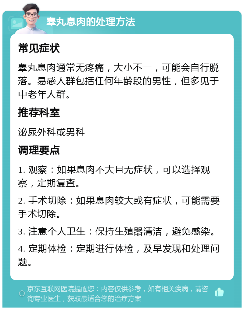 睾丸息肉的处理方法 常见症状 睾丸息肉通常无疼痛，大小不一，可能会自行脱落。易感人群包括任何年龄段的男性，但多见于中老年人群。 推荐科室 泌尿外科或男科 调理要点 1. 观察：如果息肉不大且无症状，可以选择观察，定期复查。 2. 手术切除：如果息肉较大或有症状，可能需要手术切除。 3. 注意个人卫生：保持生殖器清洁，避免感染。 4. 定期体检：定期进行体检，及早发现和处理问题。