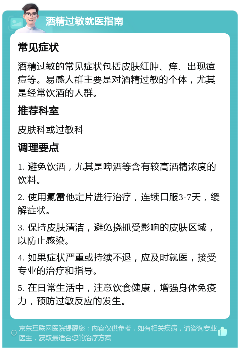 酒精过敏就医指南 常见症状 酒精过敏的常见症状包括皮肤红肿、痒、出现痘痘等。易感人群主要是对酒精过敏的个体，尤其是经常饮酒的人群。 推荐科室 皮肤科或过敏科 调理要点 1. 避免饮酒，尤其是啤酒等含有较高酒精浓度的饮料。 2. 使用氯雷他定片进行治疗，连续口服3-7天，缓解症状。 3. 保持皮肤清洁，避免挠抓受影响的皮肤区域，以防止感染。 4. 如果症状严重或持续不退，应及时就医，接受专业的治疗和指导。 5. 在日常生活中，注意饮食健康，增强身体免疫力，预防过敏反应的发生。