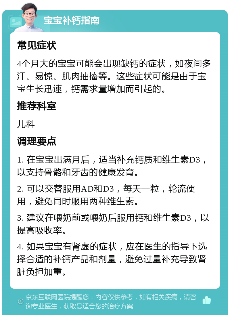 宝宝补钙指南 常见症状 4个月大的宝宝可能会出现缺钙的症状，如夜间多汗、易惊、肌肉抽搐等。这些症状可能是由于宝宝生长迅速，钙需求量增加而引起的。 推荐科室 儿科 调理要点 1. 在宝宝出满月后，适当补充钙质和维生素D3，以支持骨骼和牙齿的健康发育。 2. 可以交替服用AD和D3，每天一粒，轮流使用，避免同时服用两种维生素。 3. 建议在喂奶前或喂奶后服用钙和维生素D3，以提高吸收率。 4. 如果宝宝有肾虚的症状，应在医生的指导下选择合适的补钙产品和剂量，避免过量补充导致肾脏负担加重。